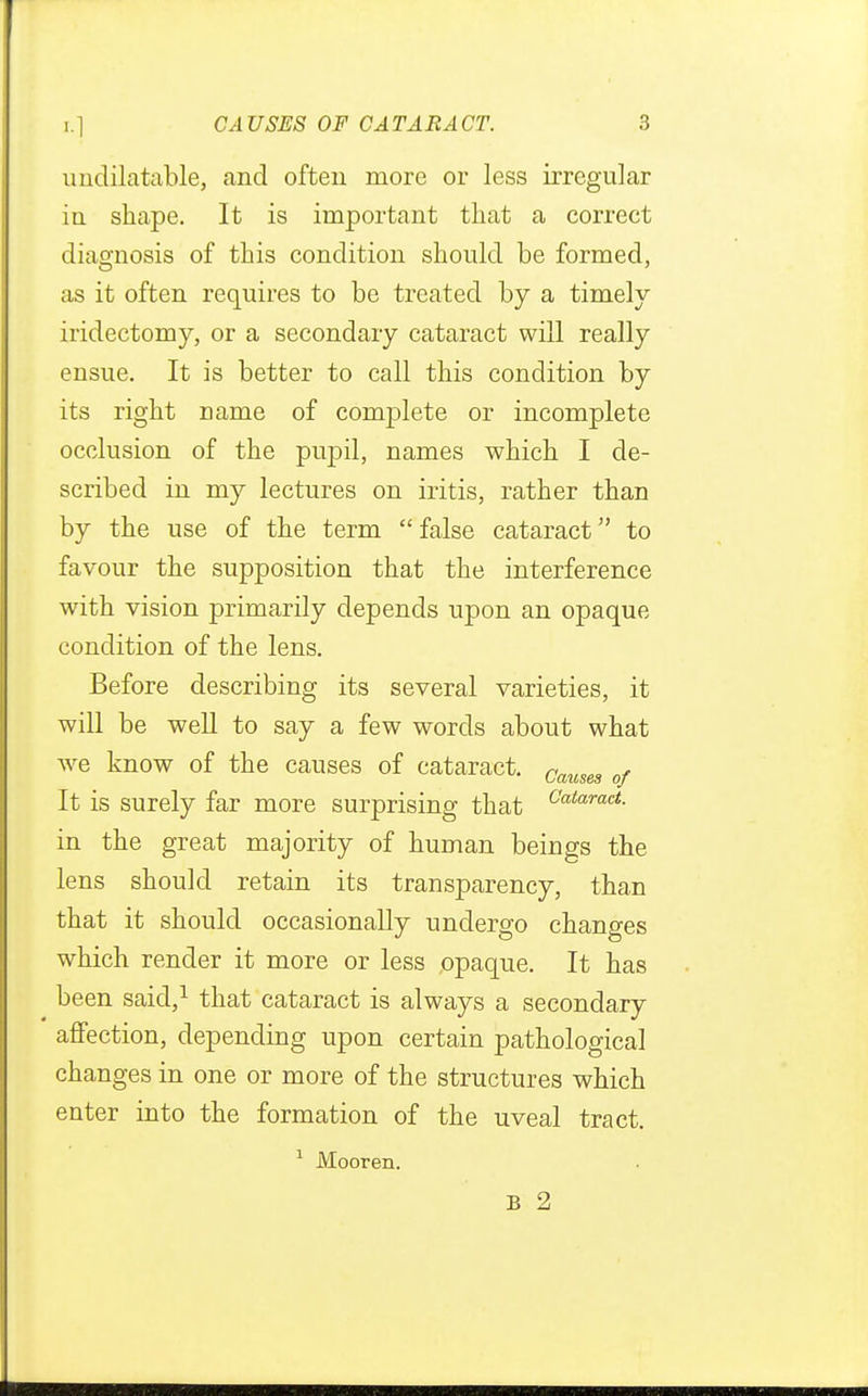 undilatable, and often more or less irregular in shape. It is important that a correct diagnosis of this condition should be formed, as it often requires to be treated by a timely iridectomy, or a secondary cataract will really ensue. It is better to call this condition by its right name of complete or incomplete occlusion of the pupil, names which I de- scribed in my lectures on iritis, rather than by the use of the term  false cataract to favour the supposition that the interference with vision primarily depends upon an opaque condition of the lens. Before describing its several varieties, it will be well to say a few words about what we know of the causes of cataract. Causes of It is surely far more surprising that Cataract- in the great majority of human beings the lens should retain its transparency, than that it should occasionally undergo changes which render it more or less opaque. It has been said,1 that cataract is always a secondary affection, depending upon certain pathological changes in one or more of the structures which enter into the formation of the uveal tract. 1 Mooren. B 2