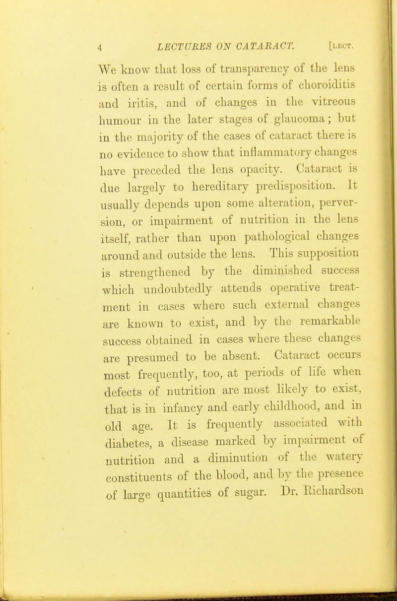 We know that loss of transparency of the lens is often a result of certain forms of choroiditis and iritis, and of changes in the vitreous humour in the later stages of glaucoma; but in the majority of the cases of cataract there is no evidence to show that inflammatory changes have preceded the lens opacity. Cataract is due largely to hereditary predisposition. It usually depends upon some alteration, perver- sion, or impairment of nutrition in the lens itself, rather than upon pathological changes around and outside the lens. This supposition is strengthened by the diminished success which undoubtedly attends operative treat- ment in cases where such external changes are known to exist, and by the remarkable success obtained in cases where these changes are presumed to be absent. Cataract occurs most frequently, too, at periods of life when defects of nutrition are most likely to exist, that is in infancy and early childhood, and in old age. It is frequently associated with diabetes, a disease marked by impairment of nutrition and a diminution of the watery constituents of the blood, and by the presence of large quantities of sugar. Dr. Richardson