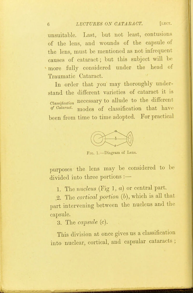 unsuitable. Last, but not least, contusions of the lens, and wounds of the capsule of the lens, must be mentioned as not infrequent causes of cataract; but this subject will be ■ more fully considered under the head of Traumatic Cataract. In order that jou may thoroughly under- stand the different varieties of cataract it is Classification necessary to allude to the different of Cataract. mo^ea 0f classification that have been from time to time adopted. For practical Fig. 1.—Diagram of Lens. purposes the lens may be considered to be divided into three portions :— 1. The nucleus (Fig 1, a) or central part. 2. The cortical portion (&), which is all that part intervening between the nucleus and the capsule. 3. The capsule (c). This division at once gives us a classification into nuclear, cortical, and capsular cataracts ;