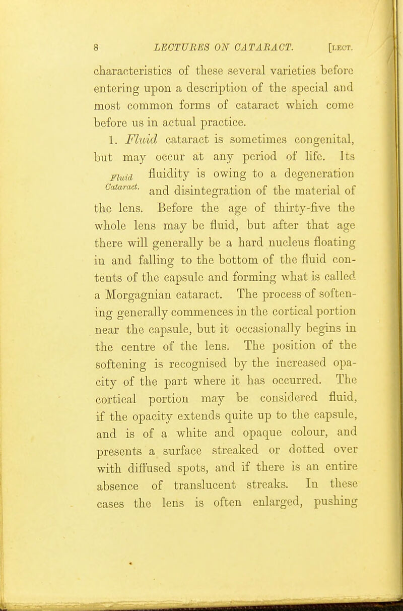 characteristics of these several varieties before entering upon a description of the special and most common forms of cataract which come before us in actual practice. 1. Fluid cataract is sometimes congenital, but may occur at any period of life. Its Fluid fluidity is owing to a degeneration Cataract. an(^ disintegration of the material of the lens. Before the age of thirty-five the whole lens may be fluid, but after that age there will generally be a hard nucleus floating in and falling to the bottom of the fluid con- tents of the capsule and forming what is called a Morgagnian cataract. The process of soften- ing generally commences in the cortical portion near the capsule, but it occasionally begins in the centre of the lens. The position of the softening is recognised by the increased opa- city of the part where it has occurred. The cortical portion may be considered fluid, if the opacity extends quite up to the capsule, and is of a white and opaque colour, and presents a surface streaked or dotted over with diffused spots, and if there is an entire absence of translucent streaks. In these cases the lens is often enlarged, pushing