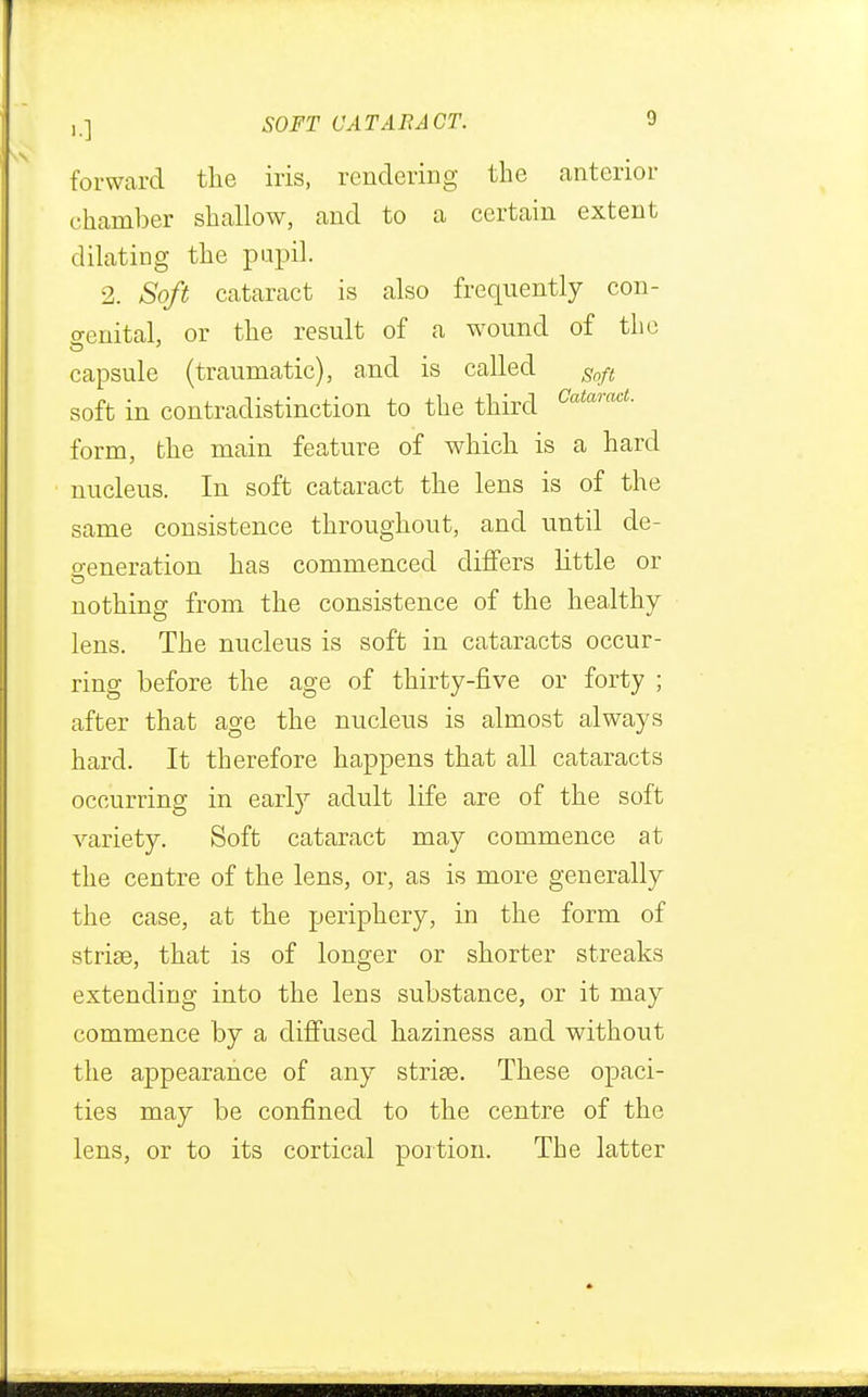 forward the iris, rendering the anterior chamber shallow, and to a certain extent dilating the pupil. 2. Soft cataract is also frequently con- genital, or the result of a w^ound of the capsule (traumatic), and is called Soft soft in contradistinction to the third CataracL form, the main feature of which is a hard nucleus. In soft cataract the lens is of the same consistence throughout, and until de- feneration has commenced differs little or nothing from the consistence of the healthy lens. The nucleus is soft in cataracts occur- ring before the age of thirty-five or forty ; after that age the nucleus is almost always hard. It therefore happens that all cataracts occurring in early adult life are of the soft variety. Soft cataract may commence at the centre of the lens, or, as is more generally the case, at the periphery, in the form of strise, that is of longer or shorter streaks extending into the lens substance, or it may commence by a diffused haziness and without the appearance of any strise. These opaci- ties may be confined to the centre of the lens, or to its cortical portion. The latter