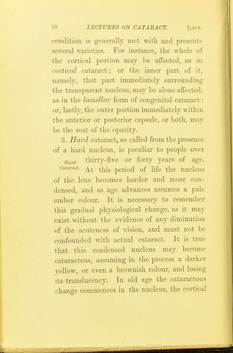 condition is generally met with and presents several varieties. For instance, the whole of the cortical portion may be affected, as in cortical cataract; or the inner part of it, namely, that part immediately surrounding the transparent nucleus, may be alone affected, as in the lamellar form of congenital cataract ; or, lastly, the outer portion immediately within the anterior or posterior capsule, or both, may be the seat of the opacity. 3. Hard cataract, so called from the presence of a hard nucleus, is peculiar to people over Hard thirty-five or forty years of age. Cataract. ^ perioci 0f life the nucleus of the lens becomes harder and more con- densed, and as age advances assumes a pale amber colour. It is necessary to remember this gradual physiological change, as it may exist without the evidence of any diminution of the acuteness of vision, and must not be confounded with actual cataract. It is true that this condensed nucleus may become cataractous, assuming in the process a darker yellow, or even a brownish colour, and losing its translucency. In old age the cataractous change commences in the nucleus, the cortical