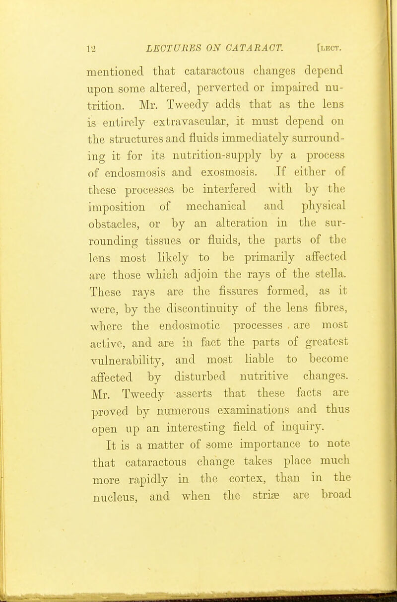 mentioned that cataractous changes depend upon some altered, perverted or impaired nu- trition. Mr. Tweedy adds that as the lens is entirely extravascular, it must depend on the structures and fluids immediately surround- ing it for its nutrition-supply by a process of endosmosis and exosmosis. If either of these processes be interfered with by the imposition of mechanical and physical obstacles, or by an alteration in the sur- rounding tissues or fluids, the parts of the lens most likely to be primarily affected are those which adjoin the rays of the stella. These rays are the fissures formed, as it were, by the discontinuity of the lens fibres, where the endosmotic processes . are most active, and are in fact the parts of greatest vulnerability, and most liable to become affected by disturbed nutritive changes. Mr. Tweedy asserts that these facts are proved by numerous examinations and thus open up an interesting field of inquiry. It is a matter of some importance to note that cataractous change takes place much more rapidly in the cortex, than in the nucleus, and when the striae are broad