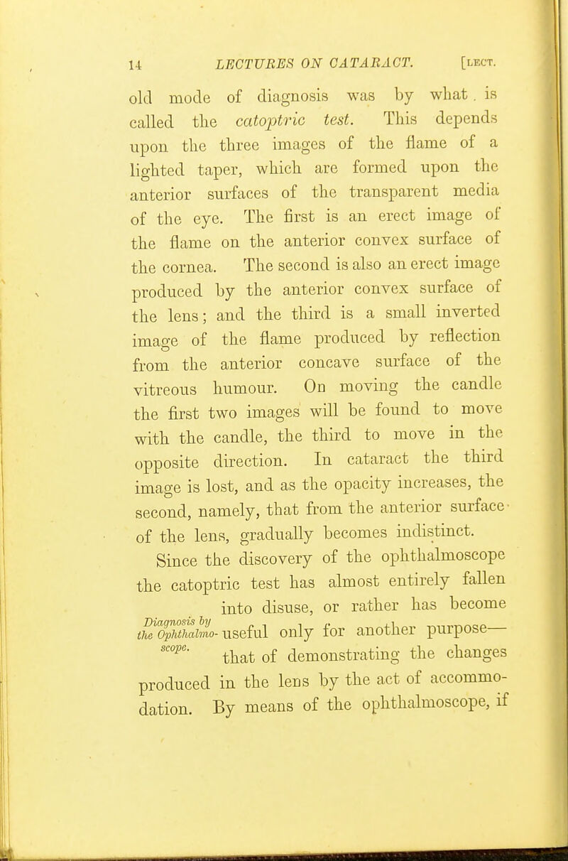 old mode of diagnosis was by what . is called the catoptric test. This depends upon the three images of the flame of a lighted taper, which are formed upon the anterior surfaces of the transparent media of the eye. The first is an erect image of the flame on the anterior convex surface of the cornea. The second is also an erect image produced by the anterior convex surface of the lens; and the third is a small inverted image of the flame produced by reflection from the anterior concave surface of the vitreous humour. On moving the candle the first two images will be found to move with the candle, the third to move in the opposite direction. In cataract the third image is lost, and as the opacity increases, the second, namely, that from the anterior surface of the lens, gradually becomes indistinct. Since the discovery of the ophthalmoscope the catoptric test has almost entirely fallen into disuse, or rather has become tSop^tiZ- useful only for another purpose— sc°pe' that of demonstrating the changes produced in the lens by the act of accommo- dation. By means of the ophthalmoscope, if