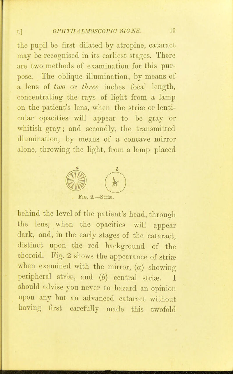the pupil be first dilated by atropine, cataract may be recognised in its earliest stages. There are two methods of examination for this pur- pose. The oblique illumination, by means of a lens of two or three inches focal length, concentrating the rays of light from a lamp on the patient's lens, when the striae or lenti- cular opacities will appear to be gray or whitish gray; and secondly, the transmitted illumination, by means of a concave mirror alone, throwing the light, from a lamp placed Fig. 2.—Strise. behind the level of the patient's head, through the lens, when the opacities will appear dark, and, in the early stages of the cataract, distinct upon the red background of the choroid. Fig. 2 shows the appearance of strise when examined with the mirror, (a) showing peripheral striae, and (b) central striae. I should advise you never to hazard an opinion upon any but an advanced cataract without having first carefully made this twofold