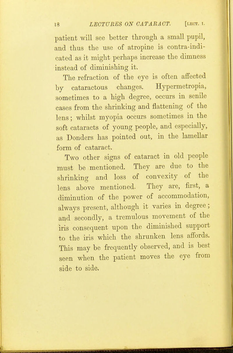 patient will see better through a small pupil, and thus the use of atropine is contra-indi- cated as it might perhaps increase the dimness instead of diminishing it. The refraction of the eye is often affected by cataractous changes. Hypermetropia, sometimes to a high degree, occurs in senile cases from the shrinking and flattening of the lens; whilst myopia occurs sometimes in the soft cataracts of young people, and especially, as Donders has pointed out, in the lamellar form of cataract. Two other signs of cataract in old people must be mentioned. They are due to the shrinking and loss of convexity of the lens above mentioned. They are, first, a diminution of the power of accommodation, always present, although it varies in degree; and secondly, a tremulous movement of the iris consequent upon the diminished support to the iris which the shrunken lens affords. This may be frequently observed, and is best seen when the patient moves the eye from side to side.