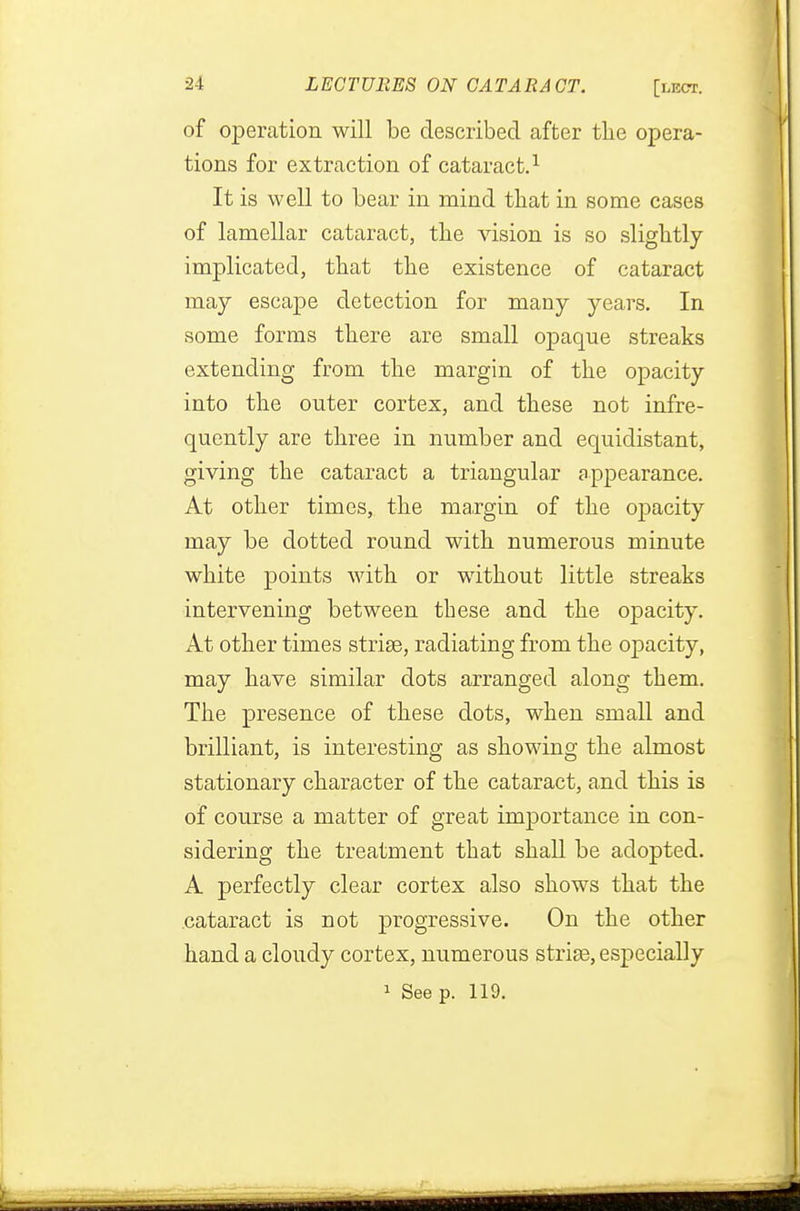 of operation will be described after the opera- tions for extraction of cataract.1 It is well to bear in mind that in some cases of lamellar cataract, the vision is so slightly- implicated, that the existence of cataract may escape detection for many years. In some forms there are small opaque streaks extending from the margin of the opacity into the outer cortex, and these not infre- quently are three in number and equidistant, giving the cataract a triangular appearance. At other times, the margin of the opacity may be dotted round with numerous minute white points with or without little streaks intervening between these and the opacity. At other times strise, radiating from the opacity, may have similar dots arranged along them. The presence of these dots, when small and brilliant, is interesting as showing the almost stationary character of the cataract, and this is of course a matter of great importance in con- sidering the treatment that shall be adopted. A perfectly clear cortex also shows that the cataract is not progressive. On the other hand a cloudy cortex, numerous strise, especially 1 See p. 119.