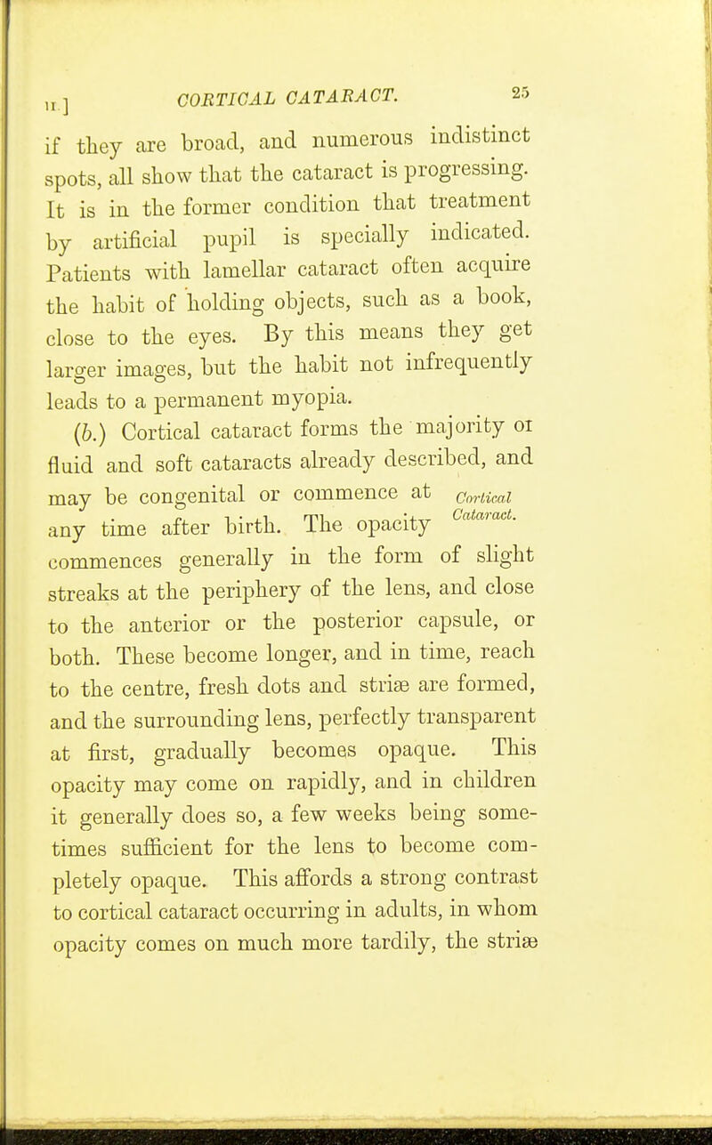 if they are broad, and numerous indistinct spots, all show that the cataract is progressing. It is in the former condition that treatment by artificial pupil is specially indicated. Patients with lamellar cataract often acquire the habit of holding objects, such as a book, close to the eyes. By this means they get larger images, but the habit not infrequently leads to a permanent myopia. (b.) Cortical cataract forms the majority 01 fluid and soft cataracts already described, and may be congenital or commence at Cortical any time after birth. The opacity CataraeL commences generally in the form of slight streaks at the periphery of the lens, and close to the anterior or the posterior capsule, or both. These become longer, and in time, reach to the centre, fresh dots and striae are formed, and the surrounding lens, perfectly transparent at first, gradually becomes opaque. This opacity may come on rapidly, and in children it generally does so, a few weeks being some- times sufficient for the lens to become com- pletely opaque. This affords a strong contrast to cortical cataract occurring in adults, in whom opacity comes on much more tardily, the striae