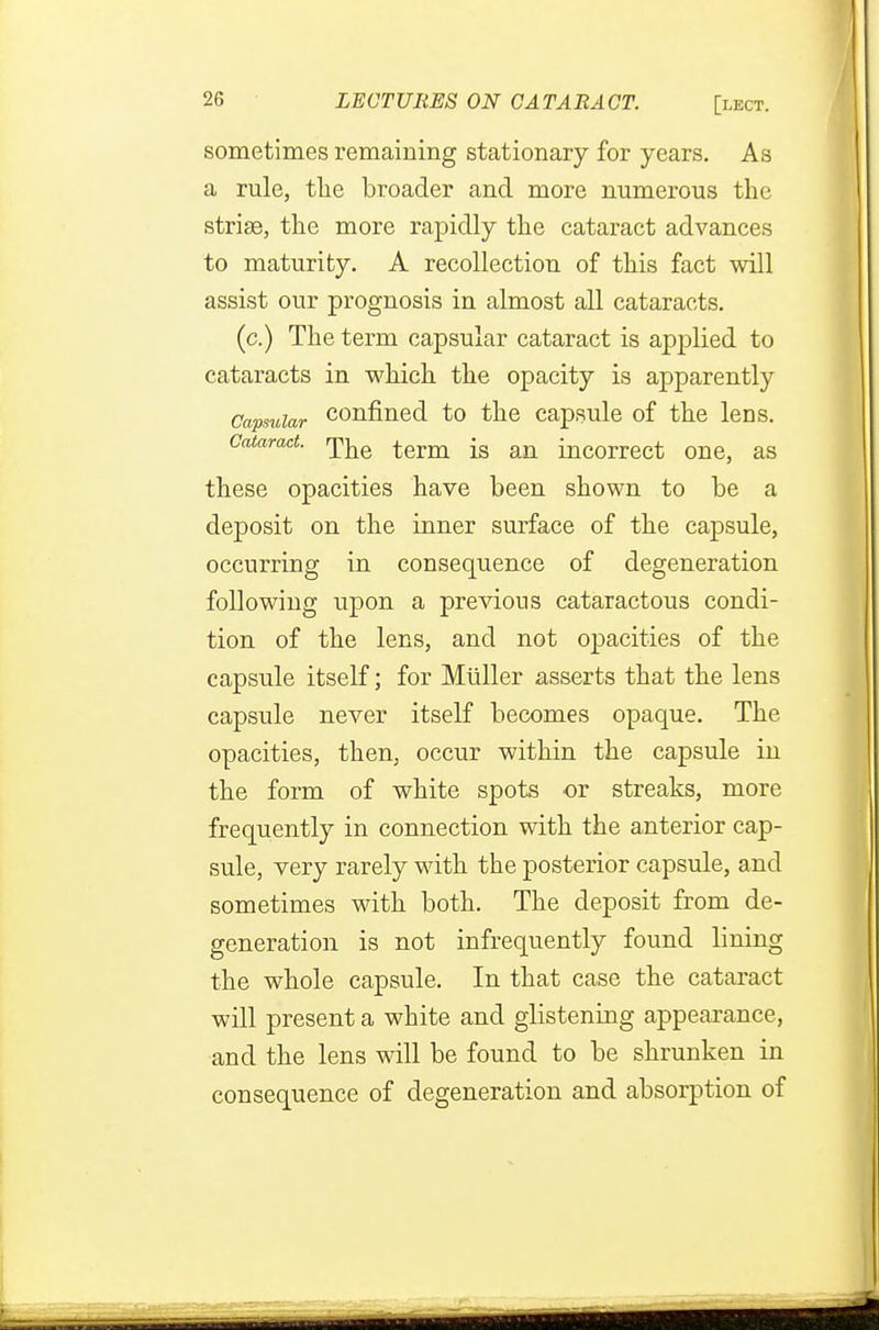 sometimes remaining stationary for years. As a rule, the broader and more numerous the striae, the more rapidly the cataract advances to maturity. A recollection of this fact will assist our prognosis in almost all cataracts. (c.) The term capsular cataract is applied to cataracts in which the opacity is apparently Capsular confined to the capsule of the lens. Cataract, r^e term ^ an incorrect one, as these opacities have been shown to be a deposit on the inner surface of the capsule, occurring in consequence of degeneration following upon a previous cataractous condi- tion of the lens, and not opacities of the capsule itself; for Mliller asserts that the lens capsule never itself becomes opaque. The opacities, then, occur within the capsule in the form of white spots or streaks, more frequently in connection with the anterior cap- sule, very rarely with the posterior capsule, and sometimes with both. The deposit from de- generation is not infrequently found lining the whole capsule. In that case the cataract will present a white and glistening appearance, and the lens will be found to be shrunken in consequence of degeneration and absorption of