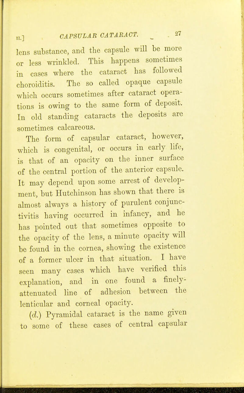 lens substance, and the capsule will be more or less wrinkled. This happens sometimes in cases where the cataract has followed choroiditis. The so called opaque capsule which occurs sometimes after cataract opera- tions is owing to the same form of deposit. In old standing cataracts the deposits are sometimes calcareous. The form of capsular cataract, however, which is congenital, or occurs in early life, is that of an opacity on the inner surface of the central portion of the anterior capsule. It may depend upon some arrest of develop- ment, but Hutchinson has shown that there is almost always a history of purulent conjunc- tivitis having occurred in infancy, and he has pointed out that sometimes opposite to the opacity of the lens, a minute opacity will be found in the cornea, showing the existence of a former ulcer in that situation. I have seen many cases which have verified this explanation, and in one found a finely- attenuated line of adhesion between the lenticular and corneal opacity. (d.) Pyramidal cataract is the name given to some of these cases of central capsular