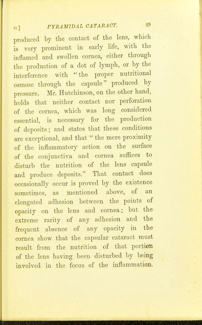 produced by the contact of the lens, which is very prominent in early life, with the inflamed and swollen cornea, either through the production of a dot of lymph, or by the interference with the proper nutritional osmose through the capsule produced by pressure. Mr. Hutchinson, on the other hand, holds that neither contact nor perforation of the cornea, which was long considered essential, is necessary for the production of deposits; and states that these conditions are exceptional, and that  the mere proximity of the inflammatory action on the surface of the conjunctiva and cornea suffices to disturb the nutrition of the lens capsule and produce deposits. That contact does occasionally occur is proved by the existence sometimes, as mentioned above, of an elongated adhesion between the points of opacity on the lens and cornea; but the extreme rarity of any adhesion and the frequent absence of any opacity in the cornea show that the capsular cataract must result from the nutrition of that portion of the lens having been disturbed by being involved in the focus of the inflammation.