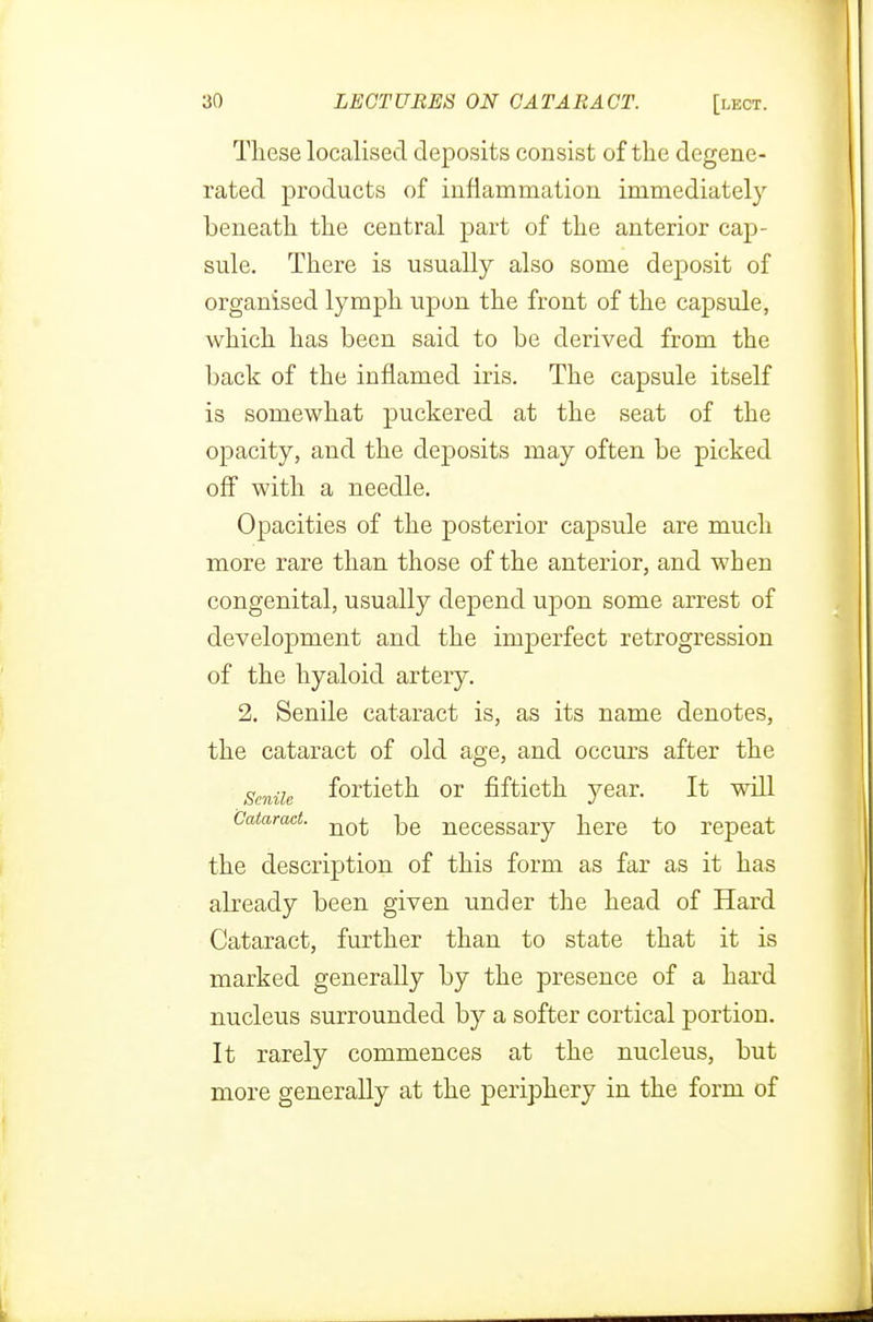 These localised deposits consist of the degene- rated products of inflammation immediately beneath the central part of the anterior cap- sule. There is usually also some deposit of organised lymph upon the front of the capsule, which has been said to be derived from the back of the inflamed iris. The capsule itself is somewhat puckered at the seat of the opacity, and the deposits may often be picked off with a needle. Opacities of the posterior capsule are much more rare than those of the anterior, and when congenital, usually depend upon some arrest of development and the imperfect retrogression of the hyaloid artery. 2. Senile cataract is, as its name denotes, the cataract of old age, and occurs after the Smile fortieth or fiftieth year. It will Cataract. ^e necessary here to repeat the description of this form as far as it has already been given under the head of Hard Cataract, further than to state that it is marked generally by the presence of a hard nucleus surrounded by a softer cortical portion. It rarely commences at the nucleus, but more generally at the periphery in the form of