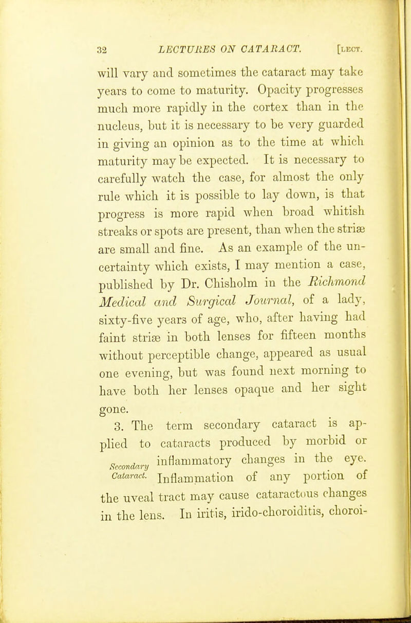 will vary and sometimes the cataract may take years to come to maturity. Opacity progresses much more rapidly in the cortex than in the nucleus, but it is necessary to be very guarded in giving an opinion as to the time at which maturity may be expected. It is necessary to carefully watch the case, for almost the only rule which it is possible to lay down, is that progress is more rapid when broad whitish streaks or spots are present, than when the striae are small and fine. As an example of the un- certainty which exists, I may mention a case, published by Dr. Chisholm in the Richmond Medical and Surgical Journal, of a lady, sixty-five years of age, who, after having had faint striae in both lenses for fifteen months without perceptible change, appeared as usual one evening, but was found next morning to have both her lenses opaque and her sight gone. 3. The term secondary cataract is ap- plied to cataracts produced by morbid or Secondary inflammatory changes in the eye. Cataract, inflammation of any portion of the uveal tract may cause cataractous changes in the lens. In iritis, irido-choroiditis, choroi-