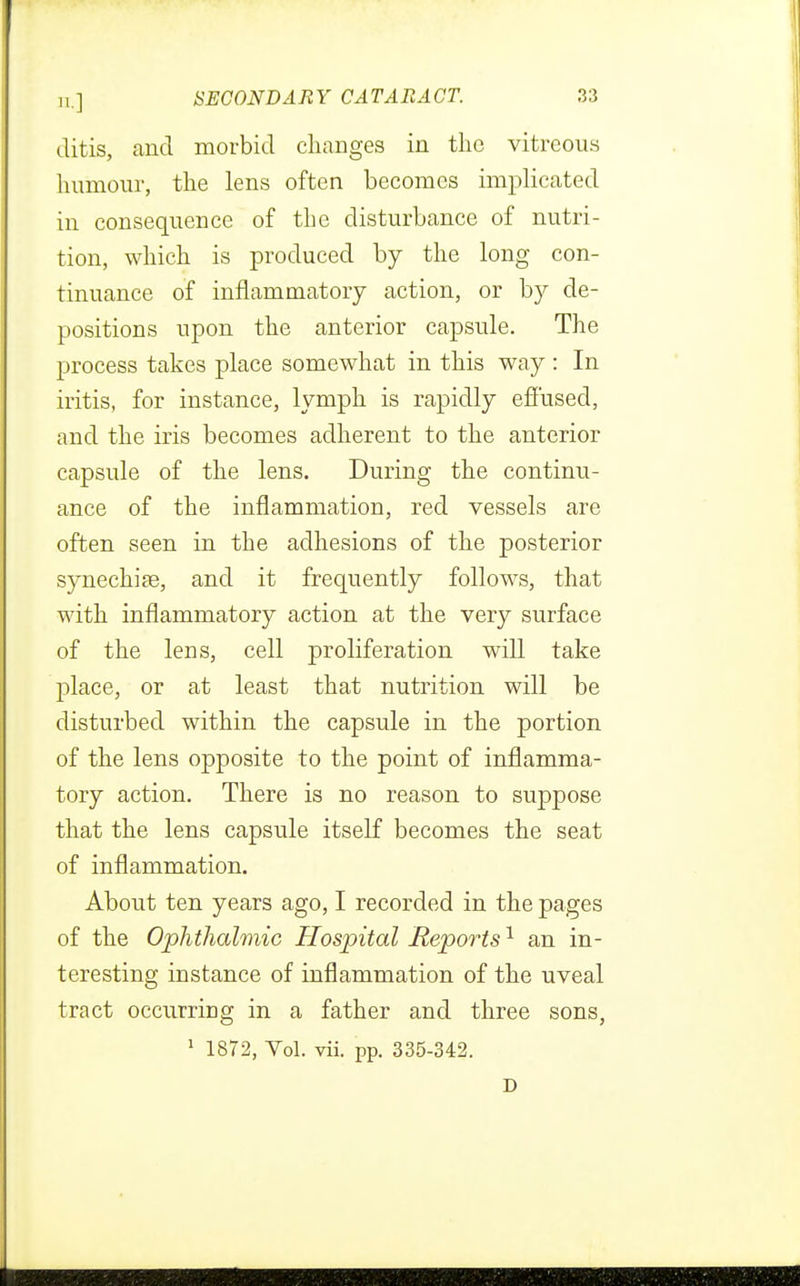 ditis, and morbid changes in the vitreous humour, the lens often becomes implicated in consequence of the disturbance of nutri- tion, which is produced by the long con- tinuance of inflammatory action, or by de- positions upon the anterior capsule. The process takes place somewhat in this way : In iritis, for instance, lymph is rapidly effused, and the iris becomes adherent to the anterior capsule of the lens. During the continu- ance of the inflammation, red vessels are often seen in the adhesions of the posterior synechia?, and it frequently follows, that with inflammatory action at the very surface of the lens, cell proliferation will take place, or at least that nutrition will be disturbed within the capsule in the portion of the lens opposite to the point of inflamma- tory action. There is no reason to suppose that the lens capsule itself becomes the seat of inflammation. About ten years ago, I recorded in the pages of the Ophthalmic Hospital Reports1 an in- teresting instance of inflammation of the uveal tract occurring in a father and three sons, 1 1872, Vol. vii. pp. 335-342. D