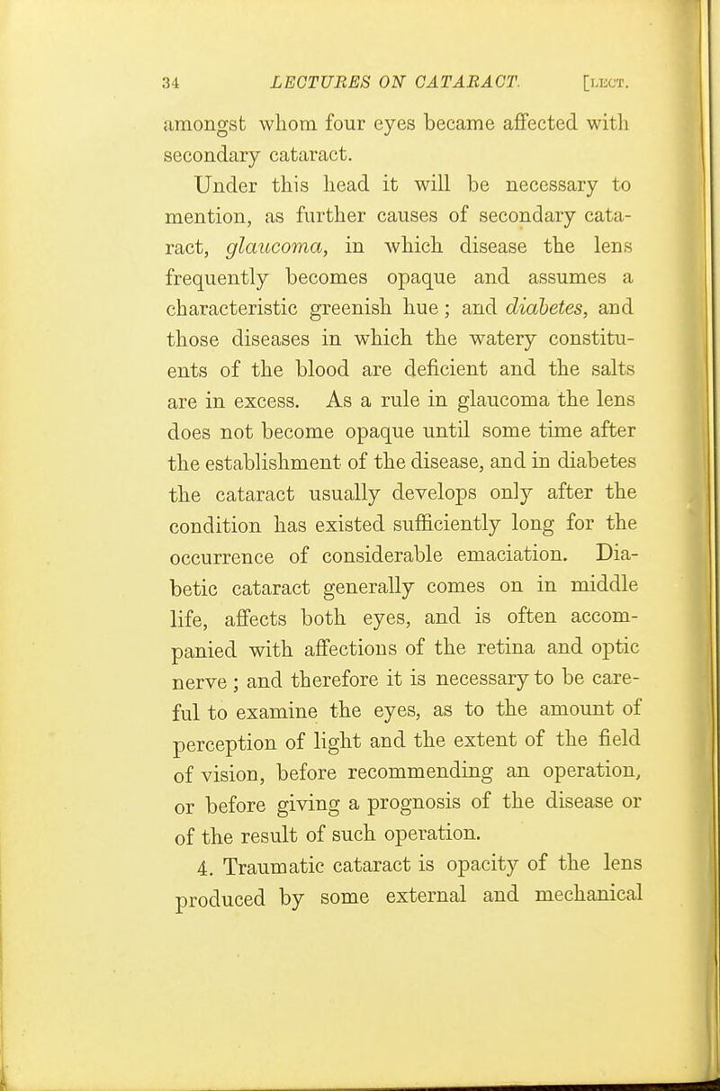 amongst whom four eyes became affected with secondary cataract. Under this head it will be necessary to mention, as further causes of secondary cata- ract, glaucoma, in which disease the lens frequently becomes opaque and assumes a characteristic greenish hue; and diabetes, and those diseases in which the watery constitu- ents of the blood are deficient and the salts are in excess. As a rule in glaucoma the lens does not become opaque until some time after the establishment of the disease, and in diabetes the cataract usually develops only after the condition has existed sufficiently long for the occurrence of considerable emaciation. Dia- betic cataract generally comes on in middle life, affects both eyes, and is often accom- panied with affections of the retina and optic nerve; and therefore it is necessary to be care- ful to examine the eyes, as to the amount of perception of light and the extent of the field of vision, before recommending an operation, or before giving a prognosis of the disease or of the result of such operation. 4. Traumatic cataract is opacity of the lens produced by some external and mechanical