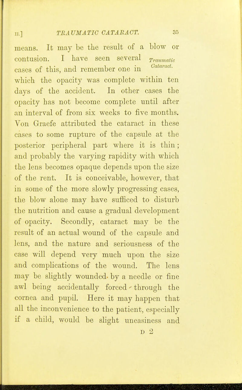 means. It may be the result of a blow or contusion. I have seen several Traumatic cases of this, and remember one in CataracL which the opacity was complete within ten days of the accident. In other cases the opacity has not become complete until after an interval of from six weeks to five months. Von Graefe attributed the cataract in these cases to some rupture of the capsule at the posterior peripheral part where it is thin; and probably the varying rapidity with which the lens becomes opaque depends upon the size of the rent. It is conceivable, however, that in some of the more slowly progressing cases, the blow alone may have sufficed to disturb the nutrition and cause a gradual development of opacity. Secondly, cataract may be the result of an actual wound of the capsule and lens, and the nature and seriousness of the case will depend very much upon the size and complications of the wound. The lens may be slightly wounded- by a needle or fine awl being accidentally forced' through the cornea and pupil. Here it may happen that all the inconvenience to the patient, especially if a child, would be slight uneasiness and d 2