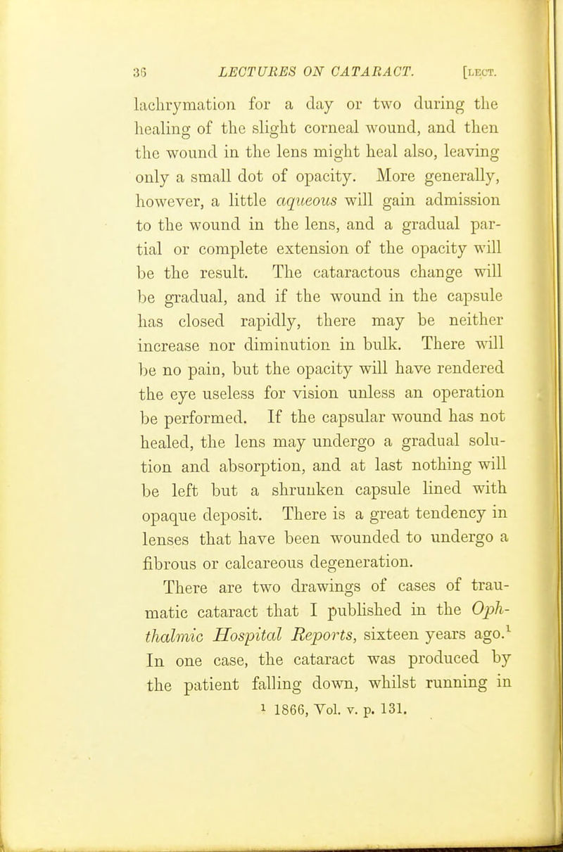 lachrymation for a day or two during the healing of the slight corneal wound, and then the wound in the lens might heal also, leaving only a small dot of opacity. More generally, however, a little aqueous will gain admission to the wound in the lens, and a gradual par- tial or complete extension of the opacity will be the result. The cataractous change will be gradual, and if the wound in the capsule has closed rapidly, there may be neither increase nor diminution in bulk. There will be no pain, but the opacity will have rendered the eye useless for vision unless an operation be performed. If the capsular wound has not healed, the lens may undergo a gradual solu- tion and absorption, and at last nothing will be left but a shrunken capsule lined with opaque deposit. There is a great tendency in lenses that have been wounded to undergo a fibrous or calcareous degeneration. There are two drawings of cases of trau- matic cataract that I published in the Oph- thalmic Hospital Reports, sixteen years ago.1 In one case, the cataract was produced hy the patient falling down, whilst running in 1 1866, Yol. v. p. 131.