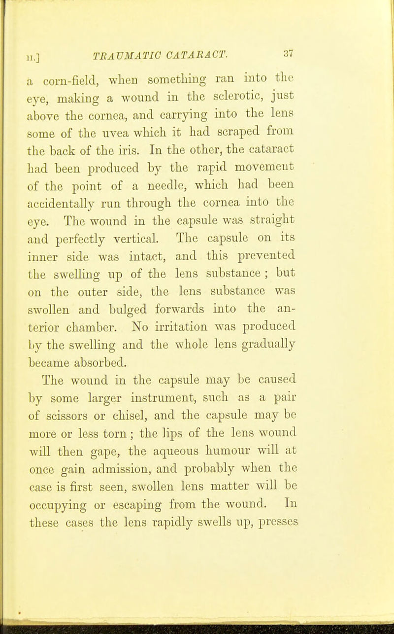 a corn-field, when something ran into the eye, making a wound in the sclerotic, just above the cornea, and carrying into the lens some of the uvea which it had scraped from the back of the iris. In the other, the cataract had been produced by the rapid movemeut of the point of a needle, which had been accidentally run through the cornea into the eye. The wound in the capsule was straight and perfectly vertical. The capsule on its inner side was intact, and this prevented the swelling up of the lens substance ; but on the outer side, the lens substance was swollen and bulged forwards into the an- terior chamber. No irritation was produced by the swelling and the whole lens gradually became absorbed. The wound in the capsule may be caused by some larger instrument, such as a pair of scissors or chisel, and the capsule may be more or less torn; the lips of the lens wound will then gape, the aqueous humour will at once gain admission, and probably when the case is first seen, swollen lens matter will be occupying or escaping from the wound. In these cases the lens rapidly swells up, presses