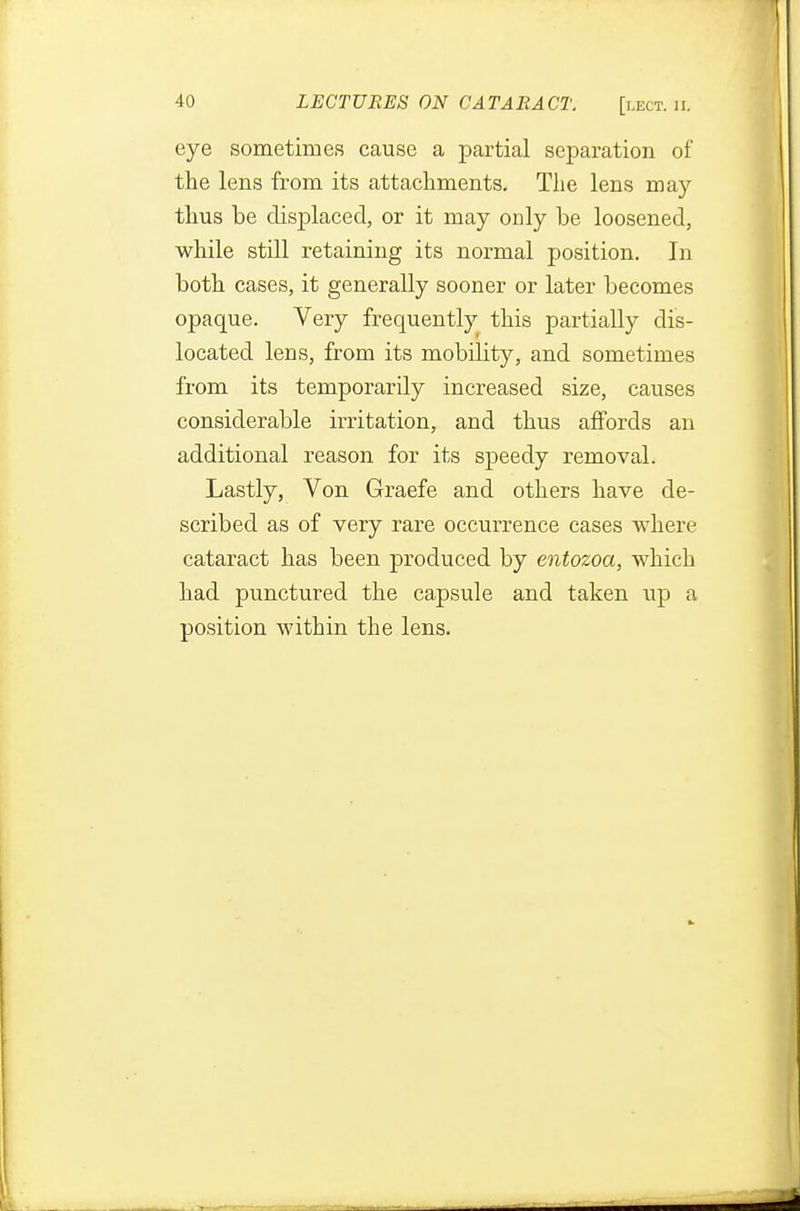 eye sometimes cause a partial separation of* the lens from its attachments. The lens may thus be displaced, or it may only be loosened, while still retaining its normal position. In both cases, it generally sooner or later becomes opaque. Very frequently this partially dis- located lens, from its mobility, and sometimes from its temporarily increased size, causes considerable irritation, and thus affords an additional reason for its speedy removal. Lastly, Von Graefe and others have de- scribed as of very rare occurrence cases where cataract has been produced by entozoa, which had punctured the capsule and taken up a position within the lens.
