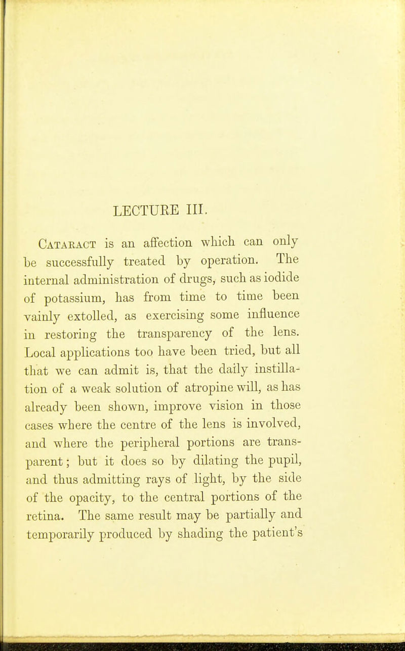 Cataeact is an affection which can only be successfully treated by operation. The internal administration of drugs, such as iodide of potassium, has from time to time been vainly extolled, as exercising some influence in restoring the transparency of the lens. Local applications too have been tried, but all that we can admit is, that the daily instilla- tion of a weak solution of atropine will, as has already been shown, improve vision in those cases where the centre of the lens is involved, and where the peripheral portions are trans- parent ; but it does so by dilating the pupil, and thus admitting rays of light, by the side of the opacity, to the central portions of the retina. The same result may be partially and temporarily produced by shading the patient's