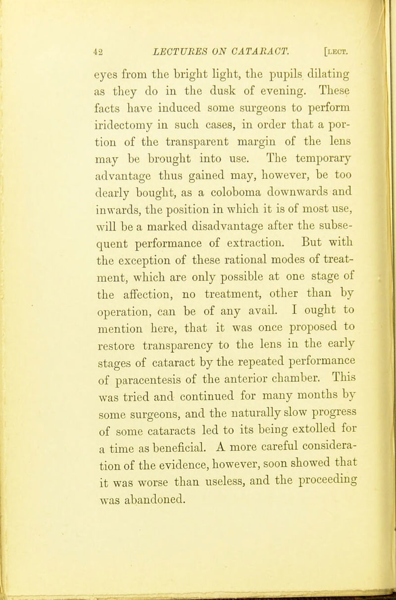 eyes from the bright light, the pupils dilating as they do in the dusk of evening. These facts have induced some surgeons to perform iridectomy in such cases, in order that a por- tion of the transparent margin of the lens may be brought into use. The temporary advantage thus gained may, however, be too dearly bought, as a coloboma downwards and inwards, the position in which it is of most use, will be a marked disadvantage after the subse- quent performance of extraction. But with the exception of these rational modes of treat- ment, which are only possible at one stage of the affection, no treatment, other than by operation, can be of any avail. I ought to mention here, that it was once proposed to restore transparency to the lens in the early stages of cataract by the repeated performance of paracentesis of the anterior chamber. This was tried and continued for many months by some surgeons, and the naturally slow progress of some cataracts led to its being extolled for a time as beneficial. A more careful considera- tion of the evidence, however, soon showed that it was worse than useless, and the proceeding wras abandoned.
