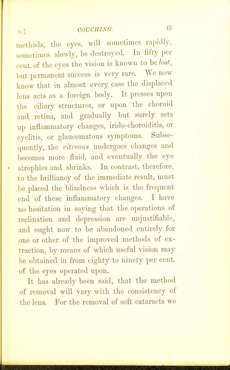 methods, the eyes, will sometimes rapidly, sometimes slowly, be destroyed. In fifty per cent, of the eyes the vision is known to be lost, but permanent success is very rare. We now know that in almost every case the displaced lens acts as a foreign body. It presses upon the ciliary structures, or upon the choroid and retina, and gradually but surely sets up inflammatory changes, irido-choroiditis, or cyclitis, or glaucomatous symptoms. Subse- quently, the vitreous undergoes changes and becomes more fluid, and eventually the eye atrophies and shrinks. In contrast, therefore, to the brilliancy of the immediate result, must be placed the blindness which is the frequent end of these inflammatory changes. I have no hesitation in saying that the operations of reclination and depression are unjustifiable, and ought now to be abandoned entirely for one or other of the improved methods of ex- traction, by means of which useful vision may be obtained in from eighty to ninety per cent, of the eyes operated upon. It has already been said, that the method of removal will vary with the consistency of the lens. For the removal of soft cataracts we