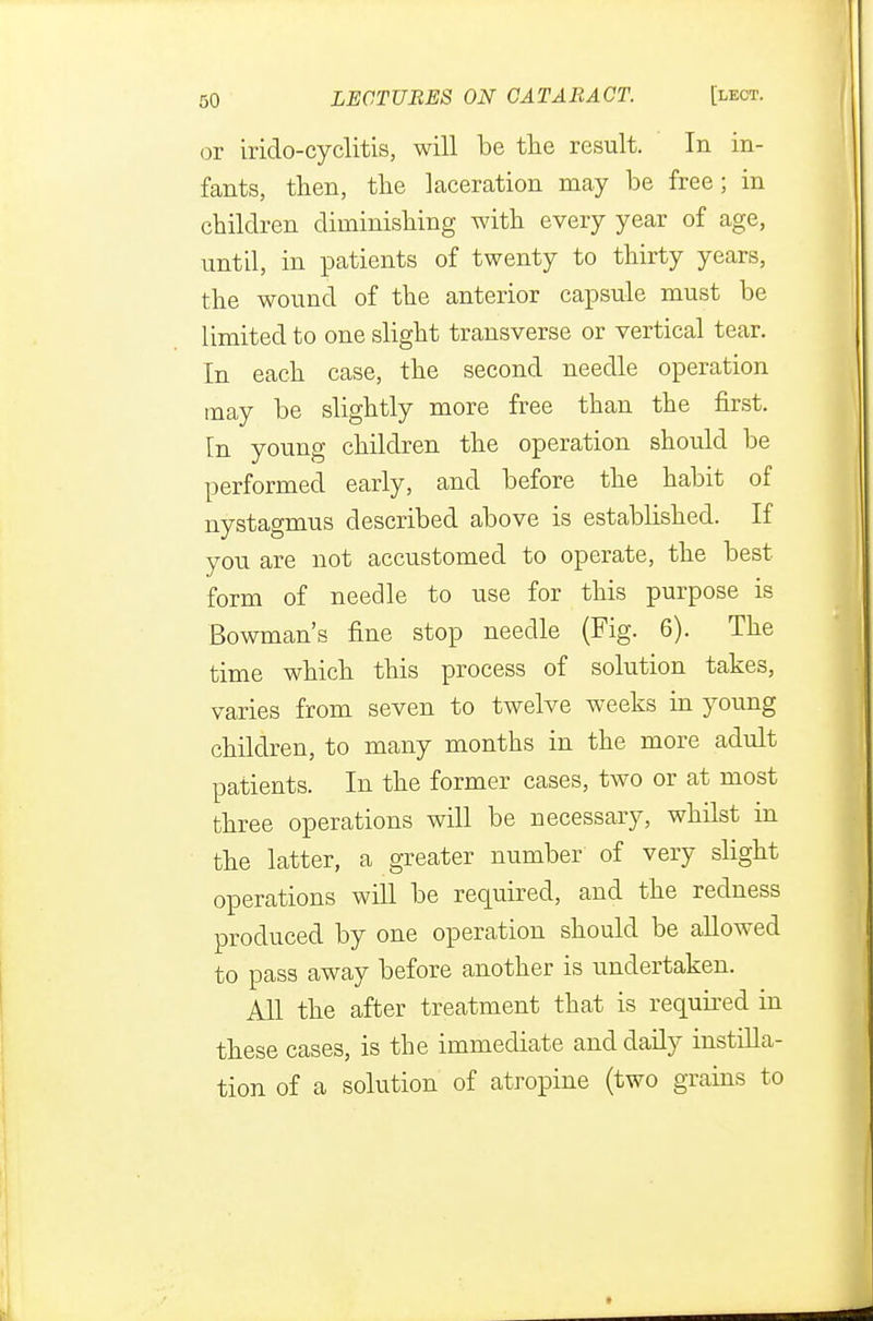 or irido-cyclitis, will be the result. In in- fants, then, the laceration may be free; in children diminishing with every year of age, until, in patients of twenty to thirty years, the wound of the anterior capsule must be limited to one slight transverse or vertical tear. In each case, the second needle operation may be slightly more free than the first. In young children the operation should be performed early, and before the habit of nystagmus described above is established. If you are not accustomed to operate, the best form of needle to use for this purpose is Bowman's fine stop needle (Fig. 6). The time which this process of solution takes, varies from seven to twelve weeks in young children, to many months in the more adult patients. In the former cases, two or at most three operations will be necessary, whilst in the latter, a greater number of very slight operations will be required, and the redness produced by one operation should be allowed to pass away before another is undertaken. All the after treatment that is required in these cases, is the immediate and daily instilla- tion of a solution of atropine (two grains to