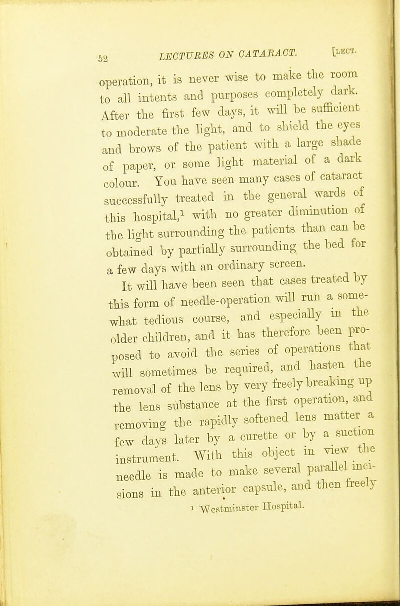 operation, it is never wise to make the room to all intents and purposes completely dark. After the first few days, it will be sufficient to moderate the light, and to shield the eyes and brows of the patient with a large shade of paper, or some light material of a dark colour. You have seen many cases of cataract successfully treated in the general wards of this hospital,1 with no greater diminution of the li-ht surrounding the patients than can be obtained by partially surrounding the bed for a few days with an ordinary screen. It will have been seen that cases treated by this form of needle-operation will run a some- what tedious course, and especially m the older children, and it has therefore been pro- posed to avoid the series of operations that will sometimes be required, and hasten the removal of the lens by very freely breaking up the lens substance at the first operation, and removing the rapidly softened lens matter a few days later by a curette or by asuction instrument. With this object in view the needle is made to make several parallel inci- sions in the anterior capsule, and then freely i Westminster Hospital.