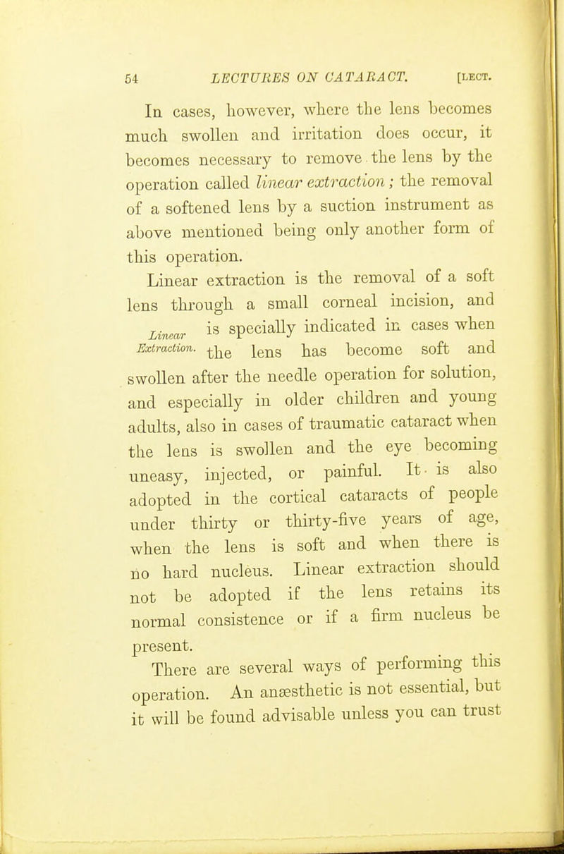 In cases, however, where the lens becomes much swollen and irritation does occur, it becomes necessary to remove the lens by the operation called linear extraction; the removal of a softened lens by a suction instrument as above mentioned being only another form of this operation. Linear extraction is the removal of a soft lens through a small corneal incision, and Lincar is specially indicated in cases when Extraction, lens has become soft and swollen after the needle operation for solution, and especially in older children and young adults, also in cases of traumatic cataract when the lens is swollen and the eye becoming uneasy, injected, or painful. It- is also adopted in the cortical cataracts of people under thirty or thirty-five years of age, when the lens is soft and when there is uo hard nucleus. Linear extraction should not be adopted if the lens retains its normal consistence or if a firm nucleus be present. There are several ways of performing this operation. An anaesthetic is not essential, but it will be found advisable unless you can trust