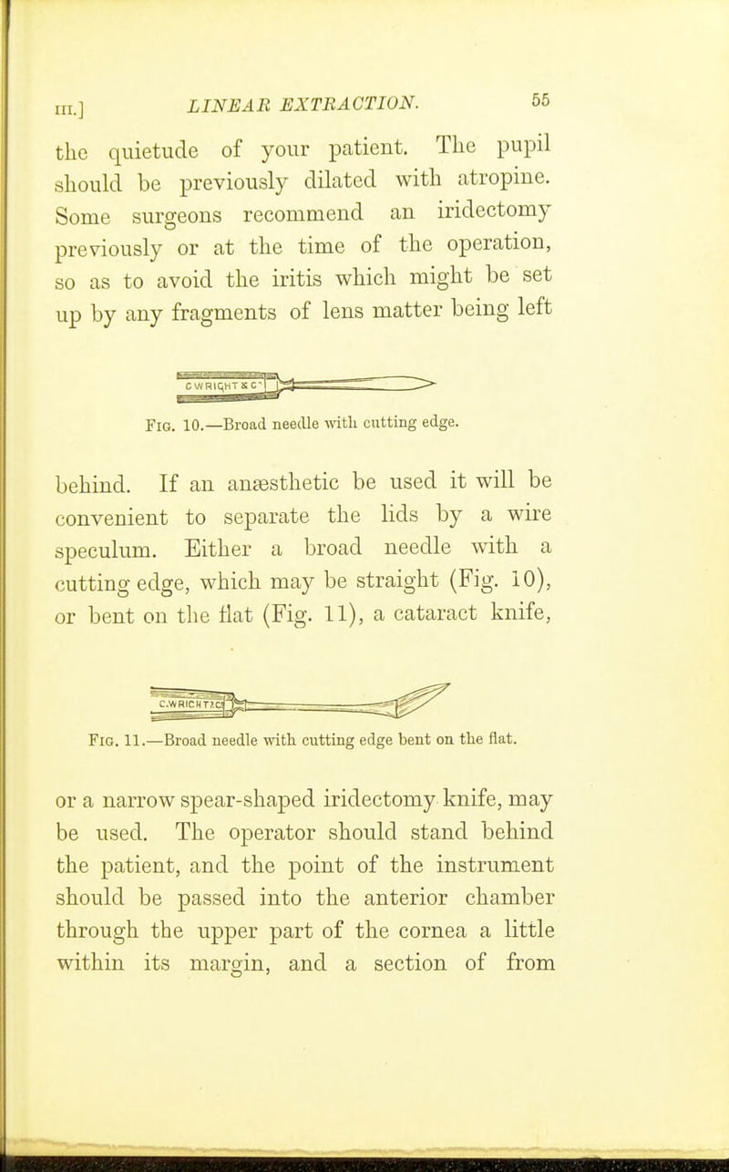 the quietude of your patient. The pupil should be previously dilated with atropine. Some surgeons recommend an iridectomy previously or at the time of the operation, so as to avoid the iritis which might be set up by any fragments of lens matter being left Fig. 10.—Broad needle with cutting edge. behind. If an anaesthetic be used it will be convenient to separate the lids by a wire speculum. Either a broad needle with a cutting edge, which may be straight (Fig. 10), or bent on the flat (Fig. 11), a cataract knife, Fig. 11.—Broad needle with cutting edge bent on the flat. or a narrow spear-shaped iridectomy knife, may be used. The operator should stand behind the patient, and the point of the instrument should be passed into the anterior chamber through the upper part of the cornea a little within its margin, and a section of from