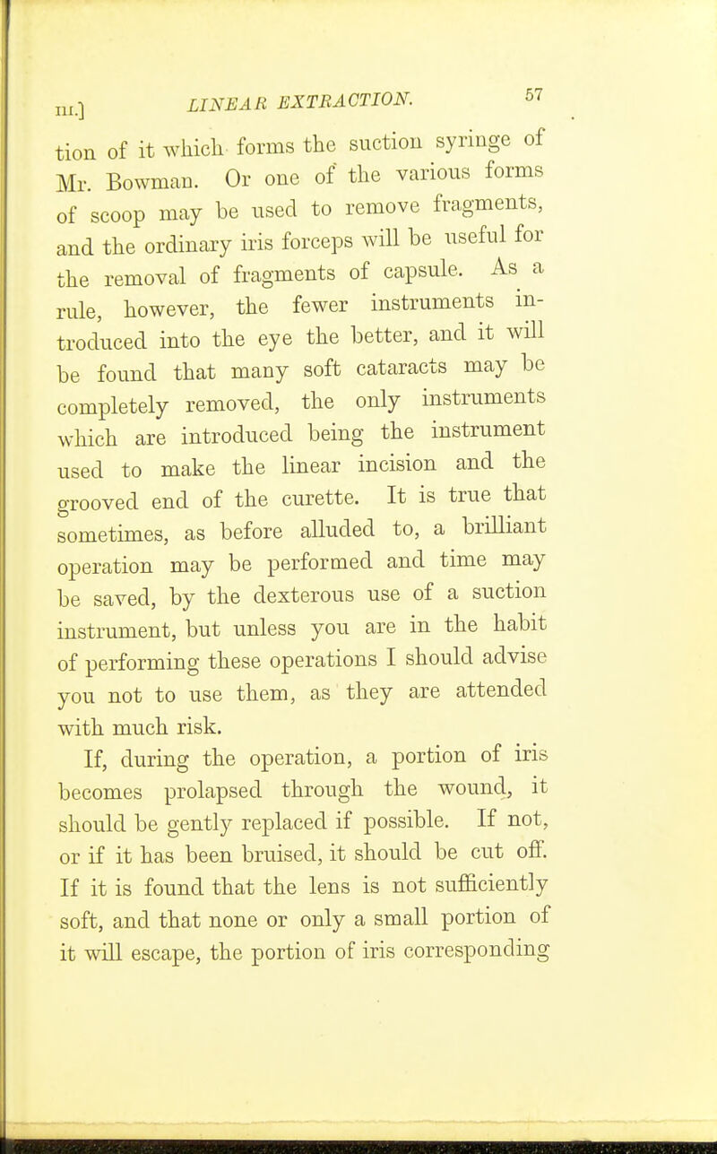 tion of it which forms the suction syringe of Mr. Bowman. Or one of the various forms of scoop may be used to remove fragments, and the ordinary iris forceps will be useful for the removal of fragments of capsule. As a rule, however, the fewer instruments in- troduced into the eye the better, and it will be found that many soft cataracts may be completely removed, the only instruments which are introduced being the instrument used to make the linear incision and the grooved end of the curette. It is true that sometimes, as before alluded to, a brilliant operation may be performed and time may be saved, by the dexterous use of a suction instrument, but unless you are in the habit of performing these operations I should advise you not to use them, as they are attended with much risk. If, during the operation, a portion of iris becomes prolapsed through the wound, it should be gently replaced if possible. If not, or if it has been bruised, it should be cut off. If it is found that the lens is not sufficiently soft, and that none or only a small portion of it will escape, the portion of iris corresponding