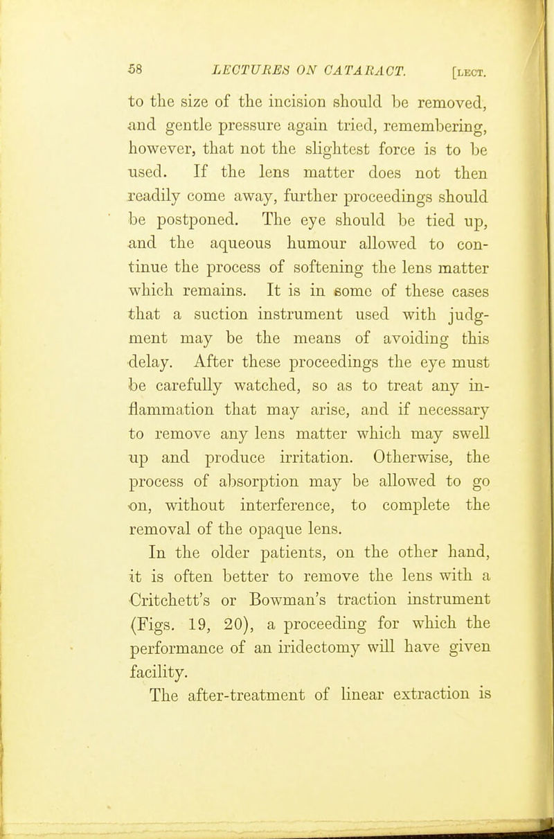to the size of the incision should be removed, and gentle pressure again tried, remembering, however, that not the slightest force is to be used. If the lens matter does not then readily come away, further proceedings should be postponed. The eye should be tied up, and the aqueous humour allowed to con- tinue the process of softening the lens matter which remains. It is in some of these cases that a suction instrument used with judg- ment may be the means of avoiding this delay. After these proceedings the eye must be carefully watched, so as to treat any in- flammation that may arise, and if necessary to remove any lens matter which may swell up and produce irritation. Otherwise, the process of absorption may be allowed to go on, without interference, to complete the removal of the opaque lens. In the older patients, on the other hand, it is often better to remove the lens with a •Critchett's or Bowman's traction instrument (Figs. 19, 20), a proceeding for which the performance of an iridectomy will have given facility. The after-treatment of linear extraction is