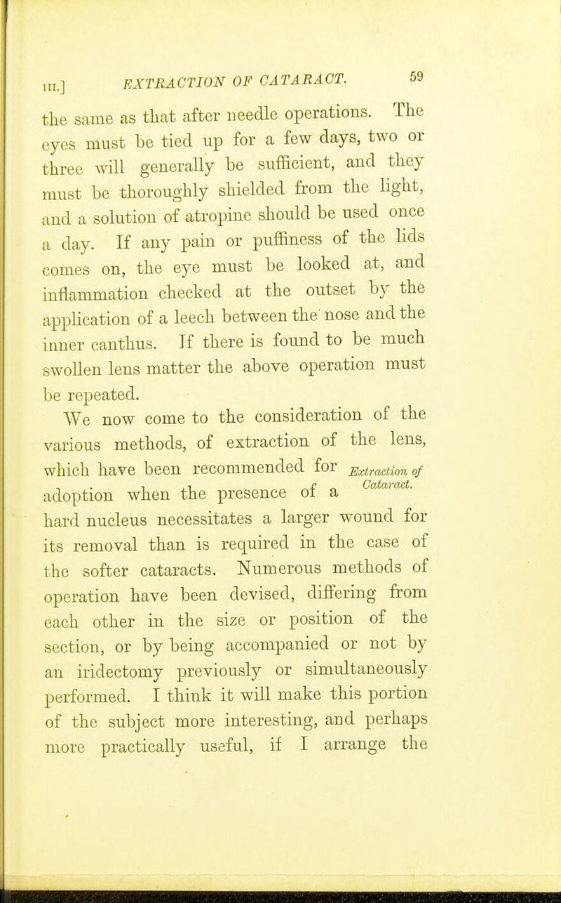 the same as tliat after needle operations. The eyes must be tied up for a few days, two or three will generally be sufficient, and they must be thoroughly shielded from the light, and a solution of atropine should be used once a day. If any pain or puffiness of the lids comes on, the eye must be looked at, and inflammation checked at the outset by the application of a leech between the nose and the inner canthus. If there is found to be much swollen lens matter the above operation must be repeated. We now come to the consideration of the various methods, of extraction of the lens, which have been recommended for Extraction of adoption when the presence of a Catmact- hard nucleus necessitates a larger wound for its removal than is required in the case of the softer cataracts. Numerous methods of operation have been devised, differing from each other in the size or position of the section, or by being accompanied or not by an iridectomy previously or simultaneously performed. I think it will make this portion of the subject more interesting, and perhaps more practically useful, if I arrange the