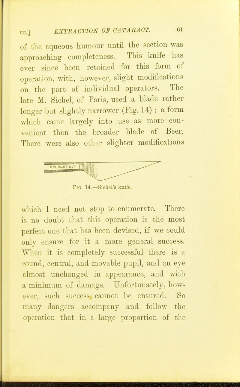 of the aqueous humour until the section was approaching completeness. This knife has ever since been retained for this form of operation, with, however, slight modifications on the part of individual operators. The late M. Sichel, of Paris, used a blade rather longer but slightly narrower (Fig. 14) ; a form which came largely into use as more con- venient than the broader blade of Beer. There were also other slighter modifications Fig. 14.—Sichel's knife. which I need not stop to enumerate. There is no doubt that this operation is the most perfect one that has been devised, if we could only ensure for it a more general success. When it is completely successful there is a round, central, and movable pupil, and an eye almost unchanged in appearance, and with a minimum of damage. Unfortunately, how- ever, such success cannot be ensured. So many dangers accompany and follow the operation that in a large proportion of the