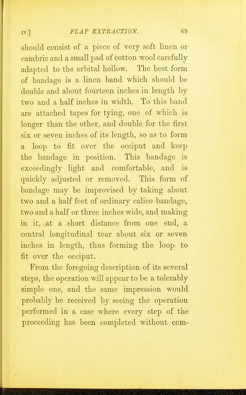 should consist of a piece of very soft linen or cambric and a small pad of cotton wool carefully adapted to the orbital hollow. The best form of bandage is a linen band which should be double and about fourteen inches in length by two and a half inches in width. To this band are attached tapes for tying, one of which is longer than the other, and double for the first six or seven inches of its length, so as to form a loop to fit over the occiput and keep the bandage in position. This bandage is exceedingly light and comfortable, and is quickly adjusted or removed. This form of bandage may be improvised by taking about two and a half feet of ordinary calico bandage, two and a half or three inches wide, and making in it, at a short distance from one end, a central longitudinal tear about six or seven inches in length, thus forming the loop to fit over the occiput. From the foregoing description of its several steps, the operation will appear to be a tolerably simple one, and the same impression would probably be received by seeing the operation performed in a case where every step of the proceeding has been completed without com-