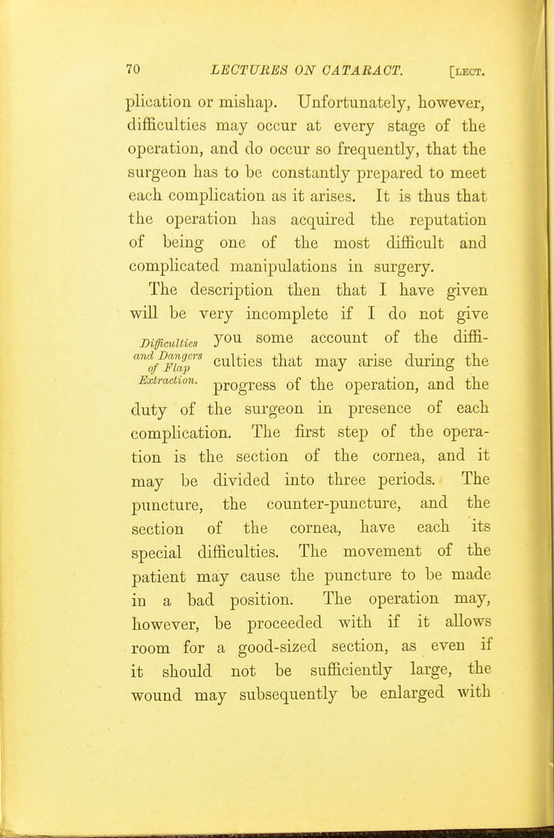 plication or mishap. Unfortunately, however, difficulties may occur at every stage of the operation, and do occur so frequently, that the surgeon has to be constantly prepared to meet each complication as it arises. It is thus that the operation has acquired the reputation of being one of the most difficult and complicated manipulations in surgery. The description then that I have given will be very incomplete if I do not give Difficulties y°n some account of the drffi- anifDmapS culties that may arise during the Extraction. pr0gress 0f the operation, and the duty of the surgeon in presence of each complication. The first step of the opera- tion is the section of the cornea, and it may be divided into three periods. The puncture, the counter-puncture, and the section of the cornea, have each its special difficulties. The movement of the patient may cause the puncture to be made in a bad position. The operation may, however, be proceeded with if it allows room for a good-sized section, as even if it should not be sufficiently large, the wound may subsequently be enlarged with