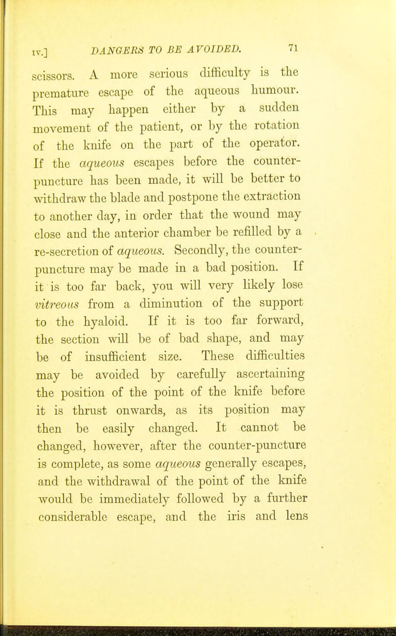 scissors. A more serious difficulty is the premature escape of the aqueous humour. This may happen either by a sudden movement of the patient, or by the rotation of the knife on the part of the operator. If the aqueous escapes before the counter- puncture has been made, it will be better to withdraw the blade and postpone the extraction to another day, in order that the wound may close and the anterior chamber be refilled by a re-secretion of aqueous. Secondly, the counter- puncture may be made in a bad position. If it is too far back, you will very likely lose vitreous from a diminution of the support to the hyaloid. If it is too far forward, the section will be of bad shape, and may be of insufficient size. These difficulties may be avoided by carefully ascertaining the position of the point of the knife before it is thrust onwards, as its position may then be easily changed. It cannot be changed, however, after the counter-puncture is complete, as some aqueous generally escapes, and the withdrawal of the point of the knife would be immediately followed by a further considerable escape, and the iris and lens