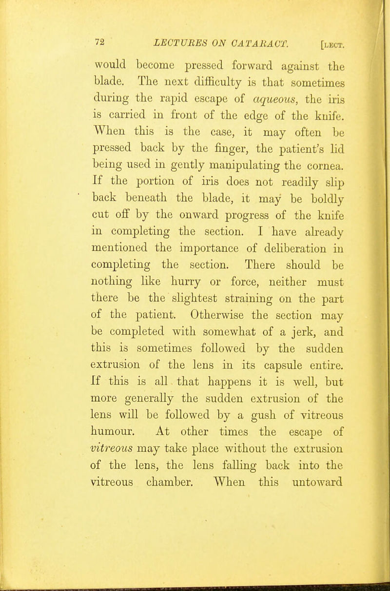 would become pressed forward against the blade. The next difficulty is that sometimes during the rapid escape of aqueous, the iris is carried in front of the edge of the knife. When this is the case, it may often be pressed back by the finger, the patient's lid being used in gently manipulating the cornea. If the portion of iris does not readily slip back beneath the blade, it may be boldly cut off by the onward progress of the knife in completing the section. I have already mentioned the importance of deliberation in completing the section. There should be nothing like hurry or force, neither must there be the slightest straining on the part of the patient. Otherwise the section may be completed with somewhat of a jerk, and this is sometimes followed by the sudden extrusion of the lens in its capsule entire. If this is all that happens it is well, but more generally the sudden extrusion of the lens will be followed by a gush of vitreous humour. At other times the escape of vitreous may take place without the extrusion of the lens, the lens falling back into the vitreous chamber. When this untoward