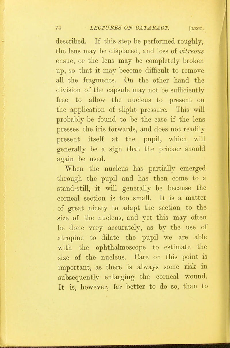 described. If this step be performed roughly, the lens may be displaced, and loss of vitreous ensue, or the lens may be completely broken up, so that it may become difficult to remove all the fragments. On the other hand the division of the capsule may not be sufficiently free to allow the nucleus to present on the application of slight pressure. This will probably be found to be the case if the lens presses the iris forwards, and does not readily present itself at the pupil, which will generally be a sign that the pricker should again be used. When the nucleus has partially emerged through the pupil and has then come to a stand-still, it will generally be because the corneal section is too small. It is a matter of great nicety to adapt the section to the size of the nucleus, and yet this may often be done very accurately, as by the use of atropine to dilate the pupil we are able with the ophthalmoscope to estimate the size of the nucleus. Care on this point is important, as there is always some risk in subsequently enlarging the corneal wound. It is, however, far better to do so, than to