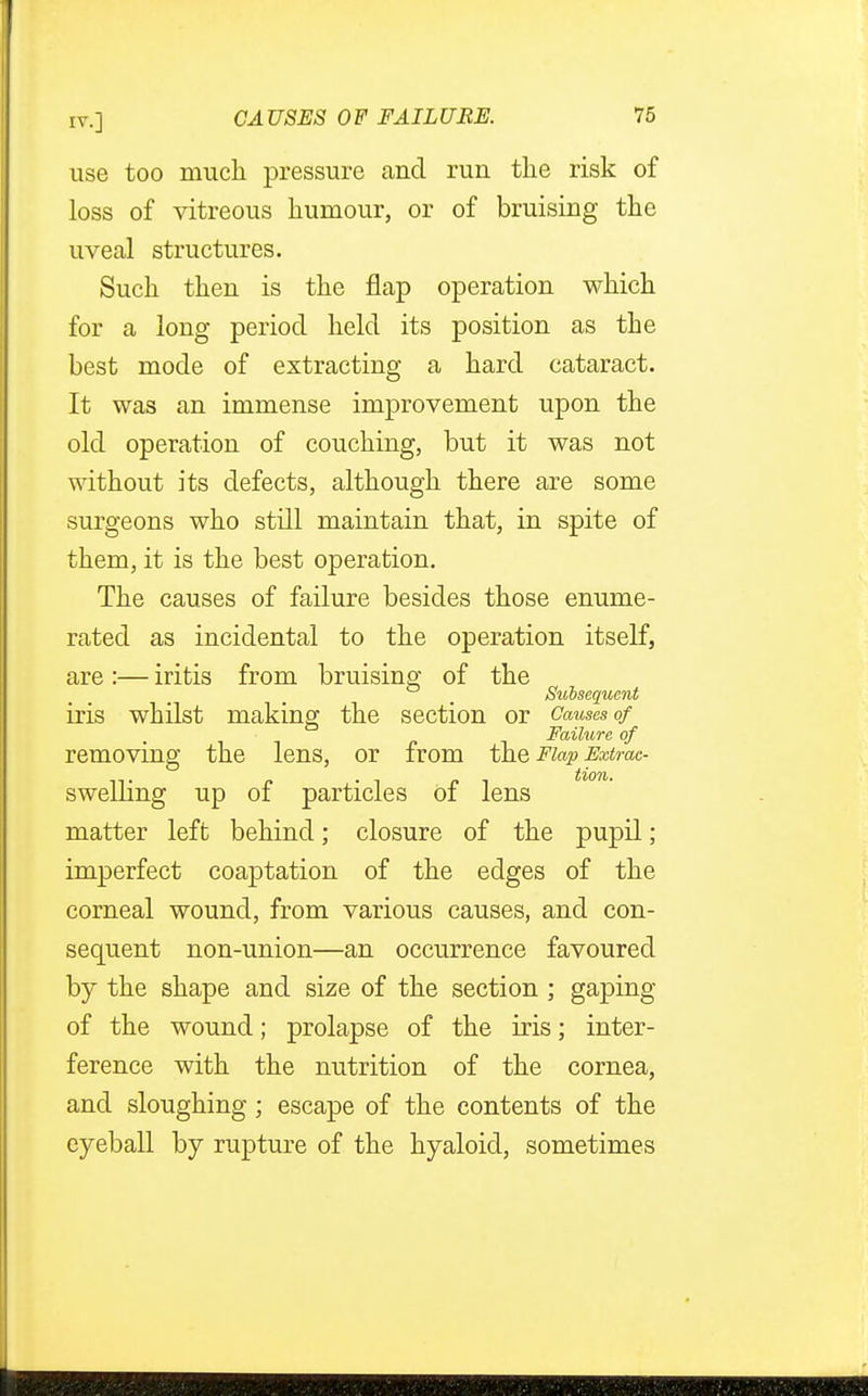 use too much pressure and run the risk of loss of vitreous humour, or of bruising the uveal structures. Such then is the flap operation which for a long period held its position as the best mode of extracting a hard cataract. It was an immense improvement upon the old operation of couching, but it was not without its defects, although there are some surgeons who still maintain that, in spite of them, it is the best operation. The causes of failure besides those enume- rated as incidental to the operation itself, are :— iritis from bruising of the _ Subsequent iris whilst making the section or Causes of Failure of removing the lens, or from the Flap Extrac- swelling up of particles of lens matter left behind; closure of the pupil; imperfect coaptation of the edges of the corneal wound, from various causes, and con- sequent non-union—an occurrence favoured by the shape and size of the section ; gaping of the wound; prolapse of the iris; inter- ference with the nutrition of the cornea, and sloughing; escape of the contents of the eyeball by rupture of the hyaloid, sometimes