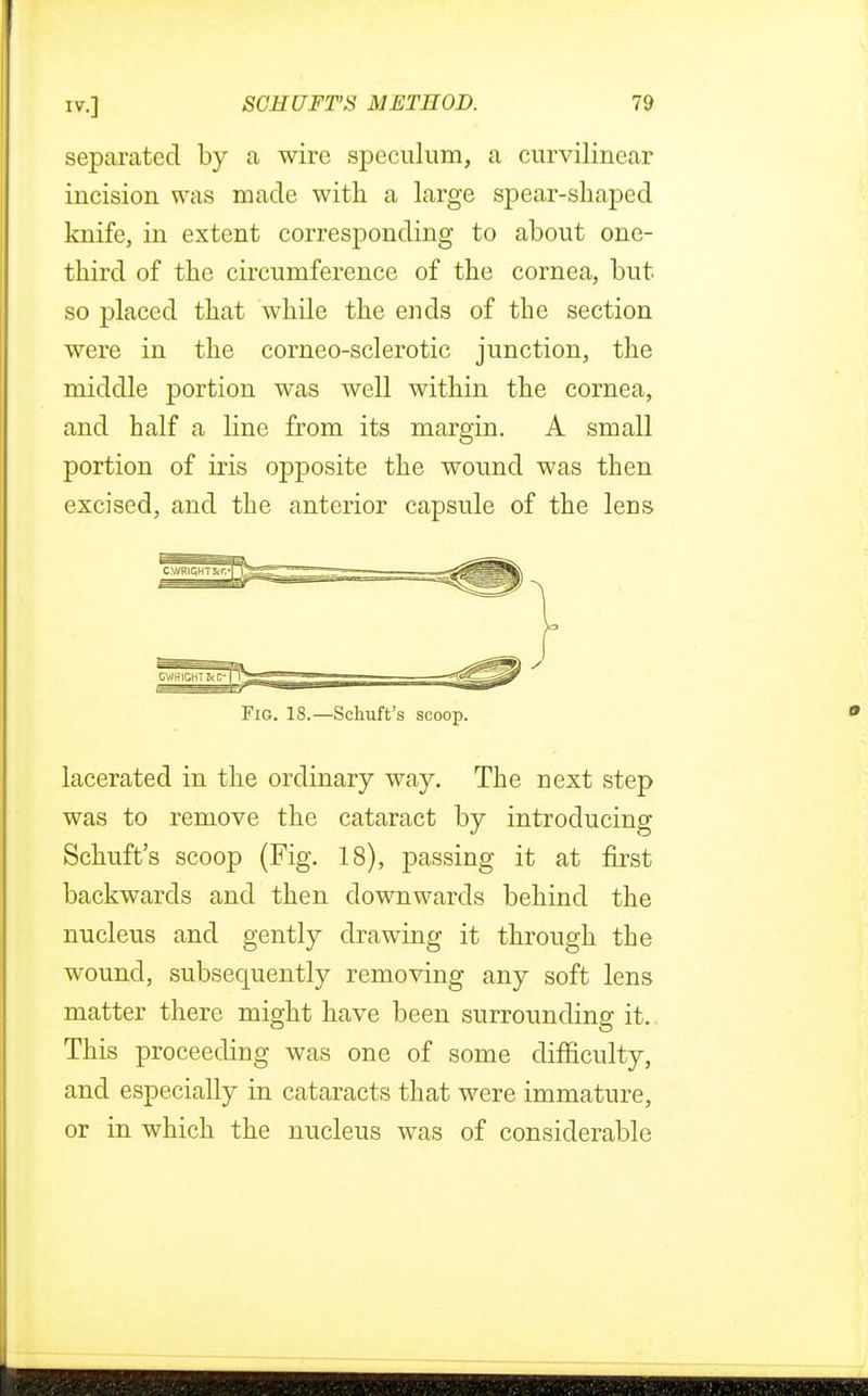 separated by a wire speculum, a curvilinear incision was made with a large spear-shaped knife, in extent corresponding to about one- third of the circumference of the cornea, but so placed that while the ends of the section were in the corneo-sclerotic junction, the middle portion was well within the cornea, and half a line from its margin. A small portion of iris opposite the wound was then excised, and the anterior capsule of the lens Fig. 18.—Schuft's scoop. lacerated in the ordinary way. The next step was to remove the cataract by introducing Schuft's scoop (Fig. 18), passing it at first backwards and then downwards behind the nucleus and gently drawing it through the wound, subsequently removing any soft lens matter there might have been surrounding it. This proceeding was one of some difficulty, and especially in cataracts that were immature, or in which the nucleus was of considerable