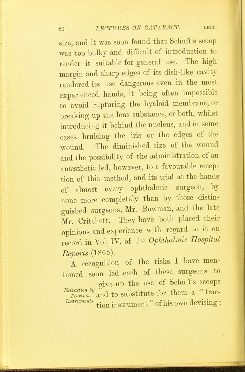 size, and it was soon found that Schuft's scoop was too bulky and difficult of introduction to render it suitable for general use. The high margin and sharp edges of its dish-like cavity- rendered its use dangerous even in the most experienced hands, it being often impossible to avoid rupturing the hyaloid membrane, or breaking up the lens substance, or both, whilst introducing it behind the nucleus, and in some cases bruising the iris or the edges of the wound. The diminished size of the wound and the possibility of the administration of an anaesthetic led, however, to a favourable recep- tion of this method, and its trial at the hands of almost every ophthalmic surgeon, by none more completely than by those distin- guished surgeons, Mr. Bowman, and the late Mr. Critchett. They have both placed their opinions and experience with regard to it on record in Vol. IV. of the Ophthalmic Hospital Reports (1865). A recognition of the risks I have men- tioned soon led each of these surgeons to give up the use of Schuft's scoops ^S^and to substitute for them a « trac- Instrumcnts. ^ instrument » 0f llis 0WU devising J
