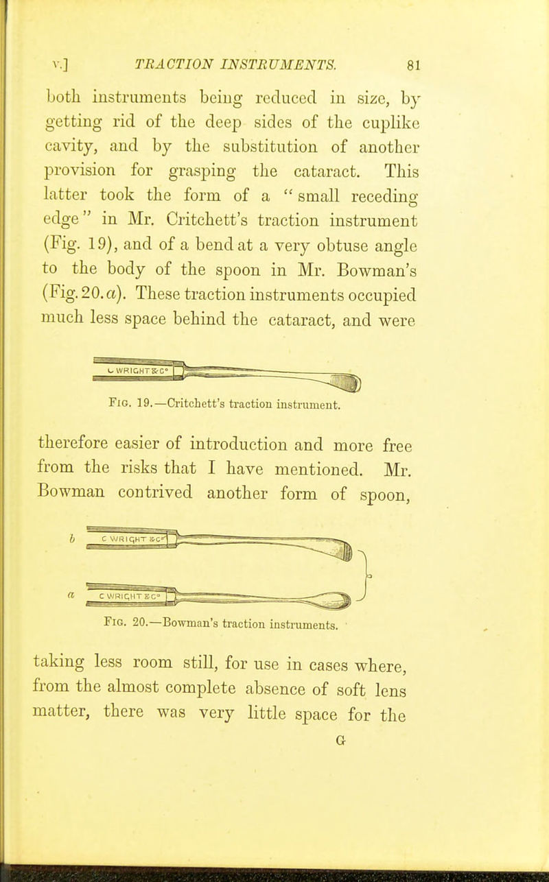 Loth instruments being reduced in size, by getting rid of the deep sides of the cuplike cavity, and by the substitution of another provision for grasping the cataract. This latter took the form of a  small receding edge in Mr. Critchett's traction instrument (Fig. 19), and of a bend at a very obtuse angle to the body of the spoon in Mr. Bowman's (Fig. 20. a). These traction instruments occupied much less space behind the cataract, and were Pig. 19.—Critchett's traction instrument. therefore easier of introduction and more free from the risks that I have mentioned. Mr. Bowman contrived another form of spoon, Fig. 20.—Bowman's traction instruments. taking less room still, for use in cases where, from the almost complete absence of soft lens matter, there was very little space for the Gr