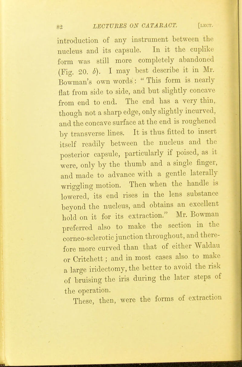 introduction of any instrument between the nucleus and its capsule. In it the cuplike form was still more completely abandoned (Fig. 20. b). I may best describe it in Mr. Bowman's own words: This form is nearly flat from side to side, and but slightly concave from end to end. The end has a very thin, though not a sharp edge, only slightly incurved, and the concave surface at the end is roughened by transverse lines. It is thus fitted to insert itself readily between the nucleus and the posterior capsule, particularly if poised, as it were, only by the thumb and a single finger, and made to advance with a gentle laterally wriggling motion. Then when the handle is lowered, its end rises in the lens substance beyond the nucleus, and obtains an excellent hold on it for its extraction. Mr. Bowman preferred also to make the section in the corneo-sclerotic junction throughout, and there- fore more curved than that of either Waldau or Critchett; and in most cases also to make a large iridectomy, the better to avoid the risk of bruising the iris during the later steps of the operation. These, then, were the forms of extraction