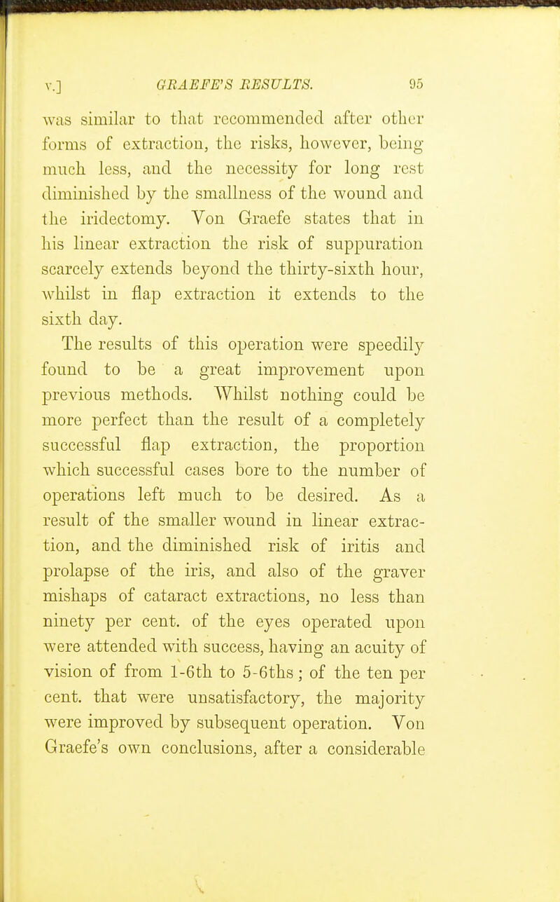 r v.] GEAEFE'S RESULTS. 95 was similar to that recommended after other forms of extraction, the risks, however, being much less, and the necessity for long rest diminished by the smallness of the wound and the iridectomy. Von Graefe states that in his linear extraction the risk of suppuration scarcely extends beyond the thirty-sixth hour, whilst in flap extraction it extends to the sixth day. The results of this operation were speedily found to be a great improvement upon previous methods. Whilst nothing could be more perfect than the result of a completely successful flap extraction, the proportion which successful cases bore to the number of operations left much to be desired. As a result of the smaller wound in linear extrac- tion, and the diminished risk of iritis and prolapse of the iris, and also of the graver mishaps of cataract extractions, no less than ninety per cent, of the eyes operated upon were attended with success, having an acuity of vision of from l-6th to 5-6ths; of the ten per cent, that were unsatisfactory, the majority were improved by subsequent operation. Von Graefe's own conclusions, after a considerable