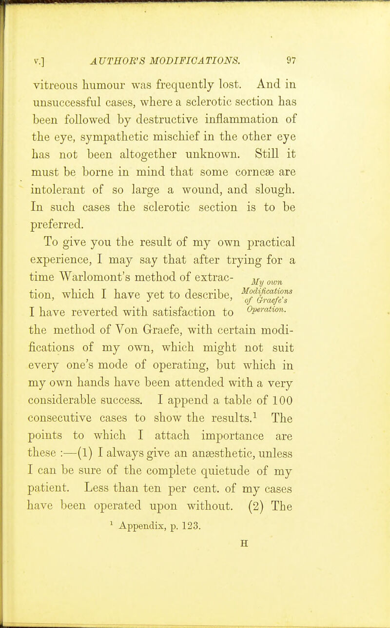 vitreous humour was frequently lost. And in unsuccessful cases, where a sclerotic section has been followed by destructive inflammation of the eye, sympathetic mischief in the other eye has not been altogether unknown. Still it must be borne in mind that some corneas are intolerant of so large a wound, and slough. In such cases the sclerotic section is to be preferred. To give you the result of my own practical experience, I may say that after trying for a time Warlomont's method of extrac- M own tion, which I have yet to describe. M°d)ficat™ns ' J °f Crraeje s I have reverted with satisfaction to Operation. the method of Von Graefe, with certain modi- fications of my own, which might not suit every one's mode of operating, but which in my own hands have been attended with a very considerable success. I append a table of 100 consecutive cases to show the results.1 The points to which I attach importance are these :—(l) I always give an anaesthetic, unless I can be sure of the complete quietude of my patient. Less than ten per cent, of my cases have been operated upon without. (2) The 1 Appendix, p. 123. H