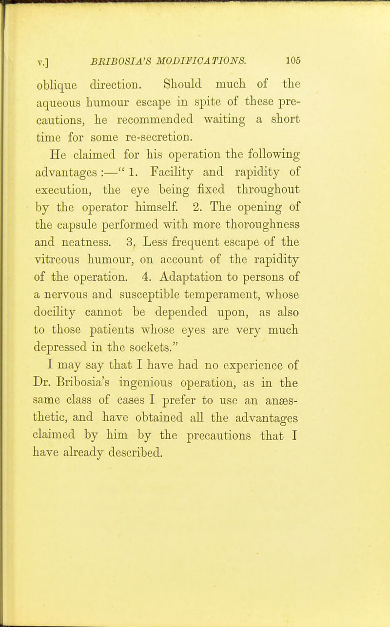 oblique direction. Should much of the aqueous humour escape in spite of these pre- cautions, he recommended waiting a short time for some re-secretion. He claimed for his operation the following advantages :— 1. Facility and rapidity of execution, the eye being fixed throughout by the operator himself. 2. The opening of the capsule performed with more thoroughness and neatness. 3. Less frequent escape of the vitreous humour, on account of the rapidity of the operation. 4. Adaptation to persons of a nervous and susceptible temperament, whose docility cannot be depended upon, as also to those patients whose eyes are very much depressed in the sockets. I may say that I have had no experience of Dr. Bribosia's ingenious operation, as in the same class of cases I prefer to use an anaes- thetic, and have obtained all the advantages claimed by him by the precautions that I have already described.
