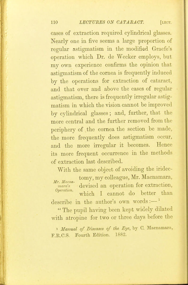 cases of extraction required cylindrical glasses. Nearly one in five seems a large proportion of regular astigmatism in the modified Graefe's operation which Dr. de Wecker employs, but my own experience confirms the opinion that astigmatism of the cornea is frequently induced by the operations for extraction of cataract, and that over and above the cases of regular astigmatism, there is frequently irregular astig- matism in which the vision cannot be improved by cylindrical glasses; and, further, that the more central and the further removed from the periphery of the cornea the section be made, the more frequently does astigmatism occur, and the more irregular it becomes. Hence its more frequent occurrence in the methods of extraction last described. With the same object of avoiding the iridec- tomy, my colleague, Mr. Macnamara, Mr. Macrut- • p mara's devised an operation tor extraction, Operation. j camiot do better than describe in the author's own words :—1  The pupil having been kept widely dilated with atropine for two or three days before the i Manual of Diseases of the Eye, by C. Macnamara, F.RC.S. Fourth Edition. 1882.