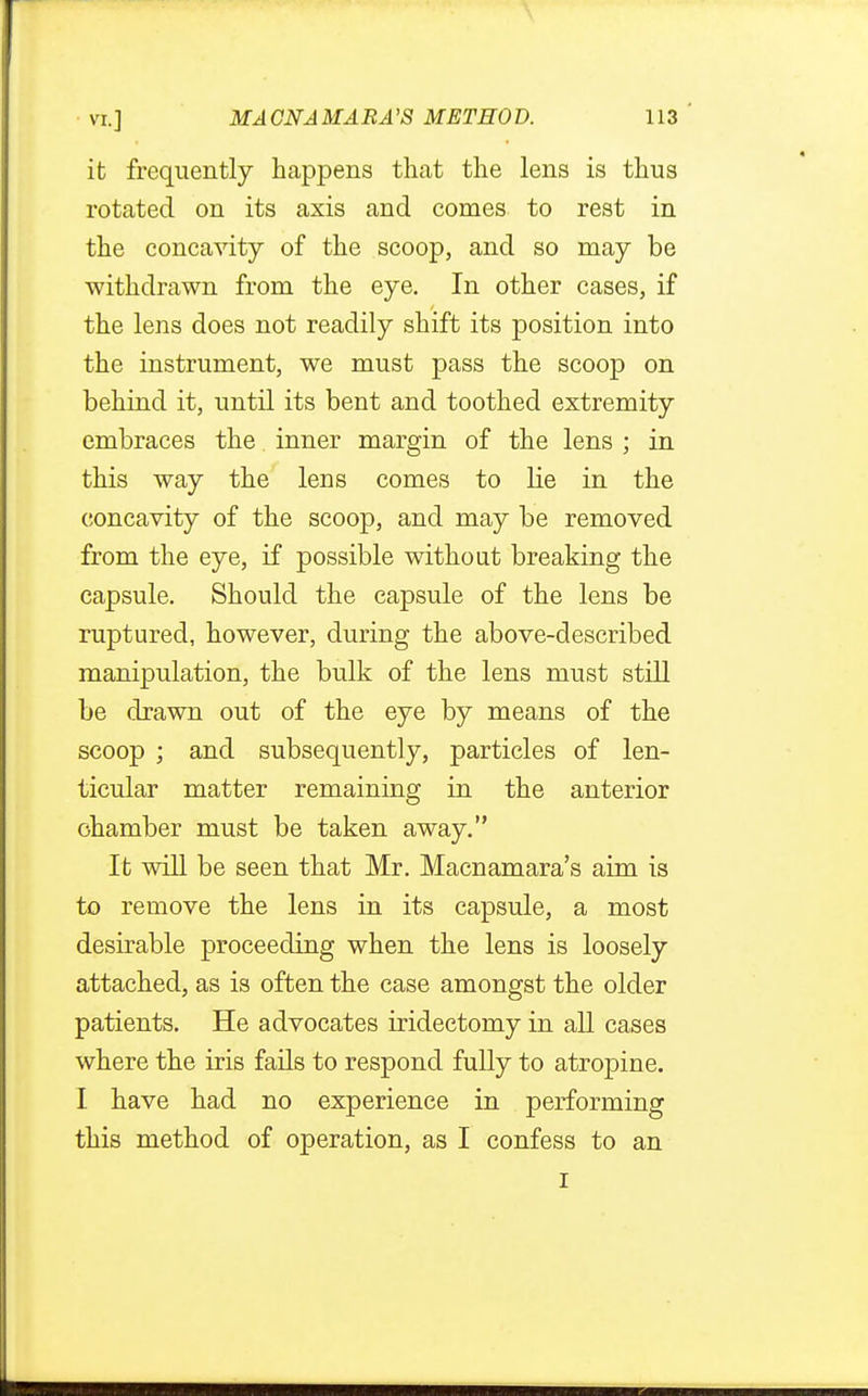 it frequently happens that the lens is thus rotated on its axis and comes to rest in the concavity of the scoop, and so may be withdrawn from the eye. In other cases, if the lens does not readily shift its position into the instrument, we must pass the scoop on behind it, until its bent and toothed extremity embraces the inner margin of the lens ; in this way the lens comes to lie in the concavity of the scoop, and may be removed from the eye, if possible without breaking the capsule. Should the capsule of the lens be ruptured, however, during the above-described manipulation, the bulk of the lens must still be drawn out of the eye by means of the scoop ; and subsequently, particles of len- ticular matter remaining in the anterior chamber must be taken away. It will be seen that Mr. Macnamara's aim is to remove the lens in its capsule, a most desirable proceeding when the lens is loosely attached, as is often the case amongst the older patients. He advocates iridectomy in all cases where the iris fails to respond fully to atropine. I have had no experience in performing this method of operation, as I confess to an i