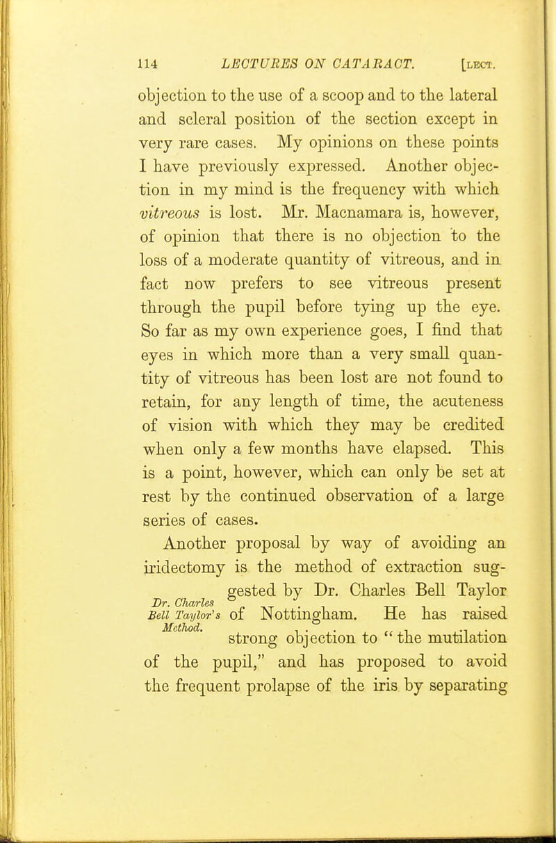 objection to the use of a scoop and to the lateral and scleral position of the section except in very rare cases. My opinions on these points I have previously expressed. Another objec- tion in my mind is the frequency with which vitreous is lost. Mr. Macnamara is, however, of opinion that there is no objection to the loss of a moderate quantity of vitreous, and in fact now prefers to see vitreous present through the pupil before tying up the eye. So far as my own experience goes, I find that eyes in which more than a very small quan- tity of vitreous has been lost are not found to retain, for any length of time, the acuteness of vision with which they may be credited when only a few months have elapsed. This is a point, however, which can only be set at rest by the continued observation of a large series of cases. Another proposal by way of avoiding an iridectomy is the method of extraction sug- gested by Dr. Charles Bell Taylor Dr. Charles Bed Taylor's of Nottingham. He has raised Method. ... . ., strong objection to the mutilation of the pupil, and has proposed to avoid the frequent prolapse of the iris by separating